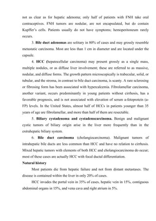not as clear as for hepatic adenoma; only half of patients with FNH take oral
contraceptives. FNH tumors are nodular, are not encapsulated, but do contain
Kupffer’s cells. Patients usually do not have symptoms; hemoperitoneum rarely
occurs.
      3. Bile duct adenomas are solitary in 80% of cases and may grossly resemble
metastatic carcinoma. Most are less than 1 cm in diameter and are located under the
capsule.
      4. HCC (hepatocellular carcinoma) may present grossly as a single mass,
multiple nodules, or as diffuse liver involvement; these are referred to as massive,
nodular, and diffuse forms. The growth pattern microscopically is trabecular, solid, or
tubular, and the stroma, in contrast to bile duct carcinoma, is scanty. A rare sclerosing
or fibrosing form has been associated with hypercalcemia. Fibrolamellar carcinoma,
another variant, occurs predominantly in young patients without cirrhosis, has a
favorable prognosis, and is not associated with elevation of serum a-fetoprotein (a-
FP) levels. In the United States, almost half of HCCs in patients younger than 35
years of age are fibrolamellar, and more than half of them are resectable.
      5. Biliary cystadenoma and cystadenocarcinoma. Benign and malignant
cystic tumors of biliary origin arise in the liver more frequently than in the
extrahepatic biliary system.
      6. Bile duct carcinoma (cholangiocarcinoma). Malignant tumors of
intrahepatic bile ducts are less common than HCC and have no relation to cirrhosis.
Mixed hepatic tumors with elements of both HCC and cholangiocarcinoma do occur;
most of these cases are actually HCC with focal ductal differentiation.
Natural history
      Most patients die from hepatic failure and not from distant metastases. The
disease is contained within the liver in only 20% of cases.
      HCC invades the portal vein in 35% of cases, hepatic vein in 15%, contiguous
abdominal organs in 15%, and vena cava and right atrium in 5%.
 