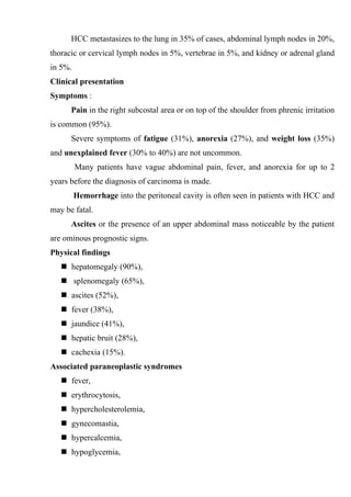 HCC metastasizes to the lung in 35% of cases, abdominal lymph nodes in 20%,
thoracic or cervical lymph nodes in 5%, vertebrae in 5%, and kidney or adrenal gland
in 5%.
Clinical presentation
Symptoms :
      Pain in the right subcostal area or on top of the shoulder from phrenic irritation
is common (95%).
      Severe symptoms of fatigue (31%), anorexia (27%), and weight loss (35%)
and unexplained fever (30% to 40%) are not uncommon.
         Many patients have vague abdominal pain, fever, and anorexia for up to 2
years before the diagnosis of carcinoma is made.
         Hemorrhage into the peritoneal cavity is often seen in patients with HCC and
may be fatal.
      Ascites or the presence of an upper abdominal mass noticeable by the patient
are ominous prognostic signs.
Physical findings
    hepatomegaly (90%),
    splenomegaly (65%),
    ascites (52%),
    fever (38%),
    jaundice (41%),
    hepatic bruit (28%),
    cachexia (15%).
Associated paraneoplastic syndromes
    fever,
    erythrocytosis,
    hypercholesterolemia,
    gynecomastia,
    hypercalcemia,
    hypoglycemia,
 