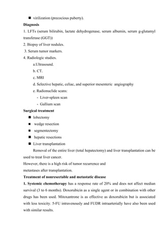  virilization (precocious puberty).
Diagnosis
1. LFTs (serum bilirubin, lactate dehydrogenase, serum albumin, serum g-glutamyl
transferase (GGT))
2. Biopsy of liver nodules.
3. Serum tumor markers.
4. Radiologic studies.
       a.Ultrasound.
       b. CT.
       c. MRI
       d. Selective hepatic, celiac, and superior mesenteric angiography
       e. Radionuclide scans:
         - Liver-spleen scan
         - Gallium scan
Surgical treatment
    lobectomy
      wedge resection
      segmentectomy
    hepatic resections
    Liver transplantation
       Removal of the entire liver (total hepatectomy) and liver transplantation can be
used to treat liver cancer.
However, there is a high risk of tumor recurrence and
metastases after transplantation.
Treatment of nonresectable and metastatic disease
1. Systemic chemotherapy has a response rate of 20% and does not affect median
survival (3 to 6 months). Doxorubicin as a single agent or in combination with other
drugs has been used. Mitoxantrone is as effective as doxorubicin but is associated
with less toxicity. 5-FU intravenously and FUDR intraarterially have also been used
with similar results.
 