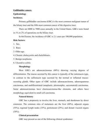 Gallbladder cancer.
Epidemiology
Incidence.
      Primary gallbladder carcinoma (GBC) is the most common malignant tumor of
the biliary tract and the fifth most common cancer of the digestive tract.
      There are 6000 to 7000 cases annually in the United States. GBCs were found
in 1% to 2% of operations on the biliary tract.
      In theUkraine, the incidence of GBC is 2.1 cases per 100,000 population.
Risk factors:
1. Sex.
2. Race.
3. Older age.
4. Chronic cholecystitis and cholelithiasis .
5. Benign neoplasms.
6. Ulcerative colitis
      Morphology
      Most GBCs are adenocarcinomas (80%) showing varying degrees of
differentiation. The mucus secreted by this cancer is typically of the sialomucin type,
in contrast to the sulfomucin type secreted by the normal or inflamed mucus-
secreting glands. Other types of GBC include adenoacarcinoma, adenosquamous
carcinomas, and undifferentiated (anaplastic, pleomorphic, sarcomatoid) carcinomas.
Some adenocarcinomas have choriocarcinoma-like elements, and others have
morphology equivalent to small cell carcinoma.
      Natural history
      GBC has a propensity to involve the liver, stomach, and duodenum by direct
extension. The common sites of metastasis are the liver (60%), adjacent organs
(55%), regional lymph nodes (35%), peritoneum (25%), and distant visceral organs
(30%).
      Clinical presentation
      GBC may present as one of the following clinical syndromes:
 