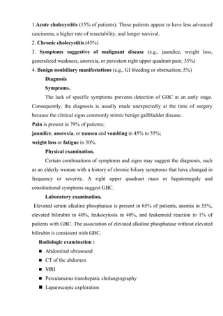 1.Acute cholecystitis (15% of patients). These patients appear to have less advanced
carcinoma, a higher rate of resectability, and longer survival.
2. Chronic cholecystitis (45%)
3. Symptoms suggestive of malignant disease (e.g., jaundice, weight loss,
generalized weakness, anorexia, or persistent right upper quadrant pain; 35%)
4. Benign nonbiliary manifestations (e.g., GI bleeding or obstruction; 5%)
      Diagnosis
      Symptoms.
      The lack of specific symptoms prevents detection of GBC at an early stage.
Consequently, the diagnosis is usually made unexpectedly at the time of surgery
because the clinical signs commonly mimic benign gallbladder disease.
Pain is present in 79% of patients;
jaundice, anorexia, or nausea and vomiting in 45% to 55%;
weight loss or fatigue in 30%.
      Physical examination.
      Certain combinations of symptoms and signs may suggest the diagnosis, such
as an elderly woman with a history of chronic biliary symptoms that have changed in
frequency or severity. A right upper quadrant mass or hepatomegaly and
constitutional symptoms suggest GBC.
      Laboratory examination.
Elevated serum alkaline phosphatase is present in 65% of patients, anemia in 55%,
elevated bilirubin in 40%, leukocytosis in 40%, and leukemoid reaction in 1% of
patients with GBC. The association of elevated alkaline phosphatase without elevated
bilirubin is consistent with GBC.
   Radiologic examination :
    Abdominal ultrasound

    CT of the abdomen

    MRI

    Percutaneous transhepatic cholangiography

    Laparoscopic exploration
 