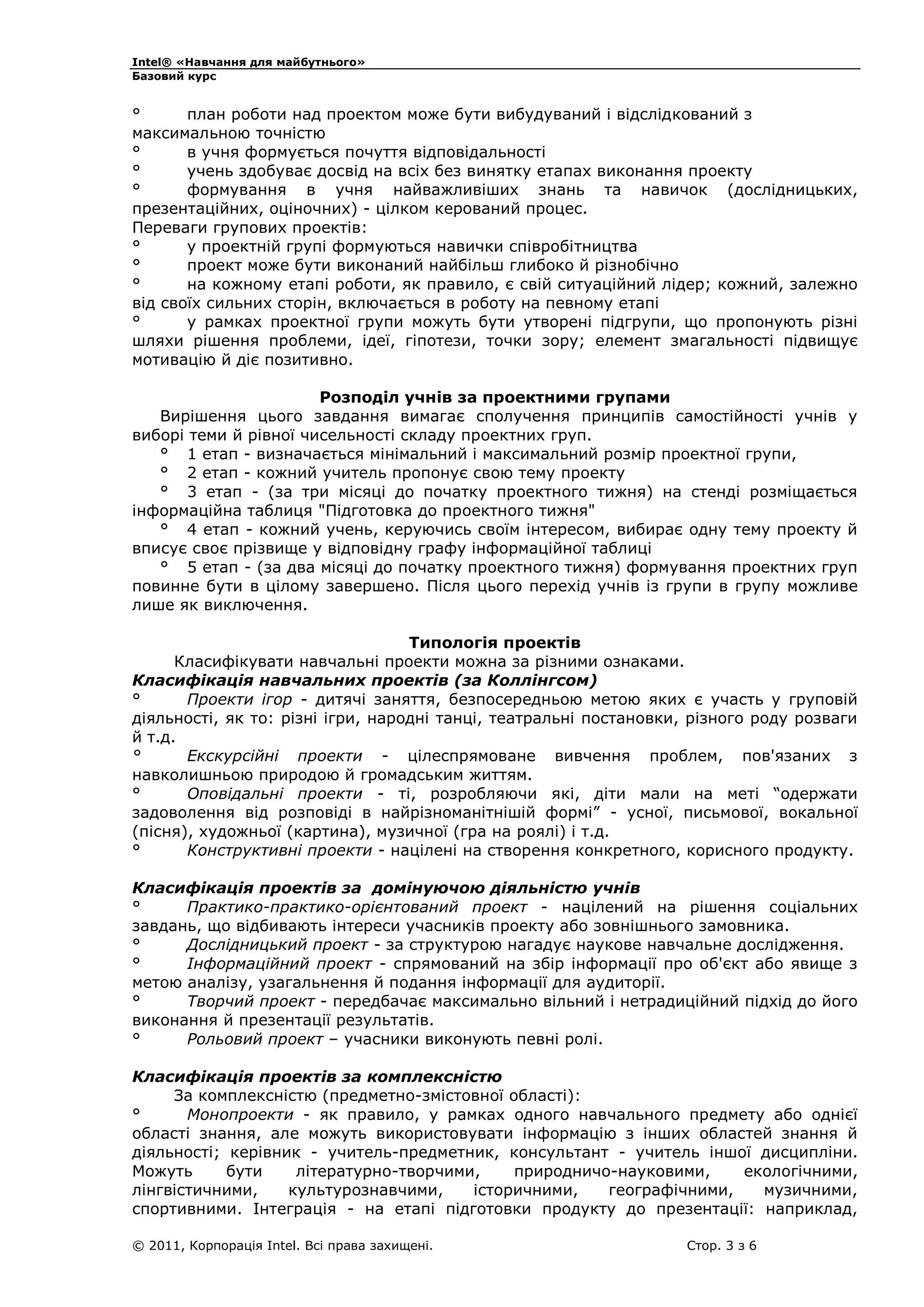 Intel® «Навчання для майбутнього»
Базовий курс

°
план роботи над проектом може бути вибудуваний і відслідкований з
максимальною точністю
°
в учня формується почуття відповідальності
°
учень здобуває досвід на всіх без винятку етапах виконання проекту
°
формування в учня найважливіших знань та навичок (дослідницьких,
презентаційних, оціночних) - цілком керований процес.
Переваги групових проектів:
°
у проектній групі формуються навички співробітництва
°
проект може бути виконаний найбільш глибоко й різнобічно
°
на кожному етапі роботи, як правило, є свій ситуаційний лідер; кожний, залежно
від своїх сильних сторін, включається в роботу на певному етапі
°
у рамках проектної групи можуть бути утворені підгрупи, що пропонують різні
шляхи рішення проблеми, ідеї, гіпотези, точки зору; елемент змагальності підвищує
мотивацію й діє позитивно.
Розподіл учнів за проектними групами
Вирішення цього завдання вимагає сполучення принципів самостійності учнів у
виборі теми й рівної чисельності складу проектних груп.
° 1 етап - визначається мінімальний і максимальний розмір проектної групи,
° 2 етап - кожний учитель пропонує свою тему проекту
° 3 етап - (за три місяці до початку проектного тижня) на стенді розміщається
інформаційна таблиця "Підготовка до проектного тижня"
° 4 етап - кожний учень, керуючись своїм інтересом, вибирає одну тему проекту й
вписує своє прізвище у відповідну графу інформаційної таблиці
° 5 етап - (за два місяці до початку проектного тижня) формування проектних груп
повинне бути в цілому завершено. Після цього перехід учнів із групи в групу можливе
лише як виключення.
Типологія проектів
Класифікувати навчальні проекти можна за різними ознаками.
Класифікація навчальних проектів (за Коллінгсом)
°
Проекти ігор - дитячі заняття, безпосередньою метою яких є участь у груповій
діяльності, як то: різні ігри, народні танці, театральні постановки, різного роду розваги
й т.д.
°
Екскурсійні проекти - цілеспрямоване вивчення проблем, пов'язаних з
навколишньою природою й громадським життям.
°
Оповідальні проекти - ті, розробляючи які, діти мали на меті “одержати
задоволення від розповіді в найрізноманітнішій формі” - усної, письмової, вокальної
(пісня), художньої (картина), музичної (гра на роялі) і т.д.
°
Конструктивні проекти - націлені на створення конкретного, корисного продукту.
Класифікація проектів за домінуючою діяльністю учнів
°
Практико-практико-орієнтований проект - націлений на рішення соціальних
завдань, що відбивають інтереси учасників проекту або зовнішнього замовника.
°
Дослідницький проект - за структурою нагадує наукове навчальне дослідження.
°
Інформаційний проект - спрямований на збір інформації про об'єкт або явище з
метою аналізу, узагальнення й подання інформації для аудиторії.
°
Творчий проект - передбачає максимально вільний і нетрадиційний підхід до його
виконання й презентації результатів.
°
Рольовий проект – учасники виконують певні ролі.
Класифікація проектів за комплексністю
За комплексністю (предметно-змістовної області):
°
Монопроекти - як правило, у рамках одного навчального предмету або однієї
області знання, але можуть використовувати інформацію з інших областей знання й
діяльності; керівник - учитель-предметник, консультант - учитель іншої дисципліни.
Можуть
бути
літературно-творчими,
природничо-науковими,
екологічними,
лінгвістичними,
культурознавчими,
історичними,
географічними,
музичними,
спортивними. Інтеграція - на етапі підготовки продукту до презентації: наприклад,
© 2011, Корпорація Intel. Всі права захищені.

Стор. 3 з 6

 