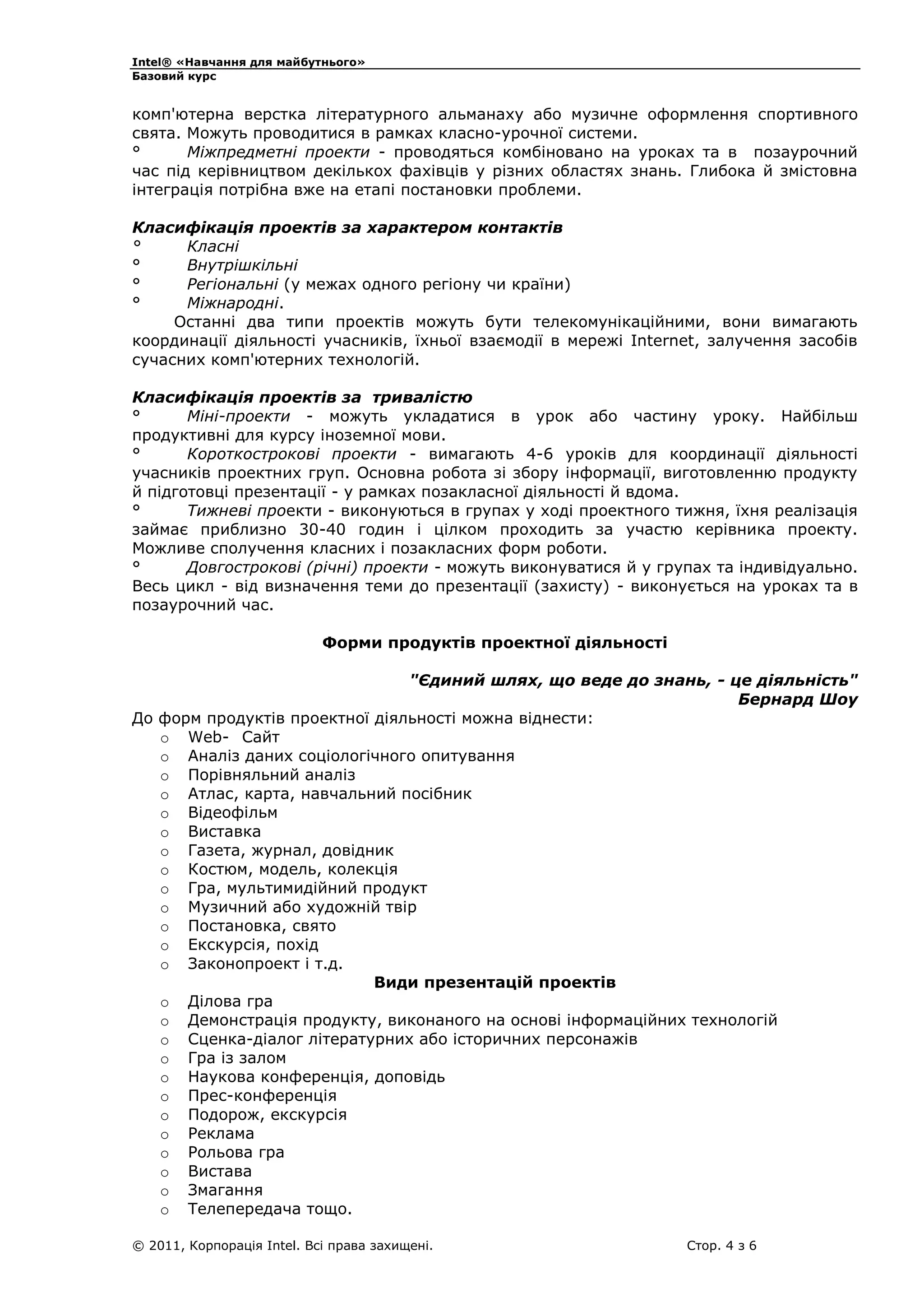 Intel® «Навчання для майбутнього»
Базовий курс

комп'ютерна верстка літературного альманаху або музичне оформлення спортивного
свята. Можуть проводитися в рамках класно-урочної системи.
°
Міжпредметні проекти - проводяться комбіновано на уроках та в позаурочний
час під керівництвом декількох фахівців у різних областях знань. Глибока й змістовна
інтеграція потрібна вже на етапі постановки проблеми.
Класифікація проектів за характером контактів
°
Класні
°
Внутрішкільні
°
Регіональні (у межах одного регіону чи країни)
°
Міжнародні.
Останні два типи проектів можуть бути телекомунікаційними, вони вимагають
координації діяльності учасників, їхньої взаємодії в мережі Internet, залучення засобів
сучасних комп'ютерних технологій.
Класифікація проектів за тривалістю
°
Міні-проекти - можуть укладатися в урок або частину уроку. Найбільш
продуктивні для курсу іноземної мови.
°
Короткострокові проекти - вимагають 4-6 уроків для координації діяльності
учасників проектних груп. Основна робота зі збору інформації, виготовленню продукту
й підготовці презентації - у рамках позакласної діяльності й вдома.
°
Тижневі проекти - виконуються в групах у ході проектного тижня, їхня реалізація
займає приблизно 30-40 годин і цілком проходить за участю керівника проекту.
Можливе сполучення класних і позакласних форм роботи.
°
Довгострокові (річні) проекти - можуть виконуватися й у групах та індивідуально.
Весь цикл - від визначення теми до презентації (захисту) - виконується на уроках та в
позаурочний час.
Форми продуктів проектної діяльності
"Єдиний шлях, що веде до знань, - це діяльність"
Бернард Шоу
До форм продуктів проектної діяльності можна віднести:
o Web- Сайт
o Аналіз даних соціологічного опитування
o Порівняльний аналіз
o Атлас, карта, навчальний посібник
o Відеофільм
o Виставка
o Газета, журнал, довідник
o Костюм, модель, колекція
o Гра, мультимидійний продукт
o Музичний або художній твір
o Постановка, свято
o Екскурсія, похід
o Законопроект і т.д.
Види презентацій проектів
o Ділова гра
o Демонстрація продукту, виконаного на основі інформаційних технологій
o Сценка-діалог літературних або історичних персонажів
o Гра із залом
o Наукова конференція, доповідь
o Прес-конференція
o Подорож, екскурсія
o Реклама
o Рольова гра
o Вистава
o Змагання
o Телепередача тощо.
© 2011, Корпорація Intel. Всі права захищені.

Стор. 4 з 6

 