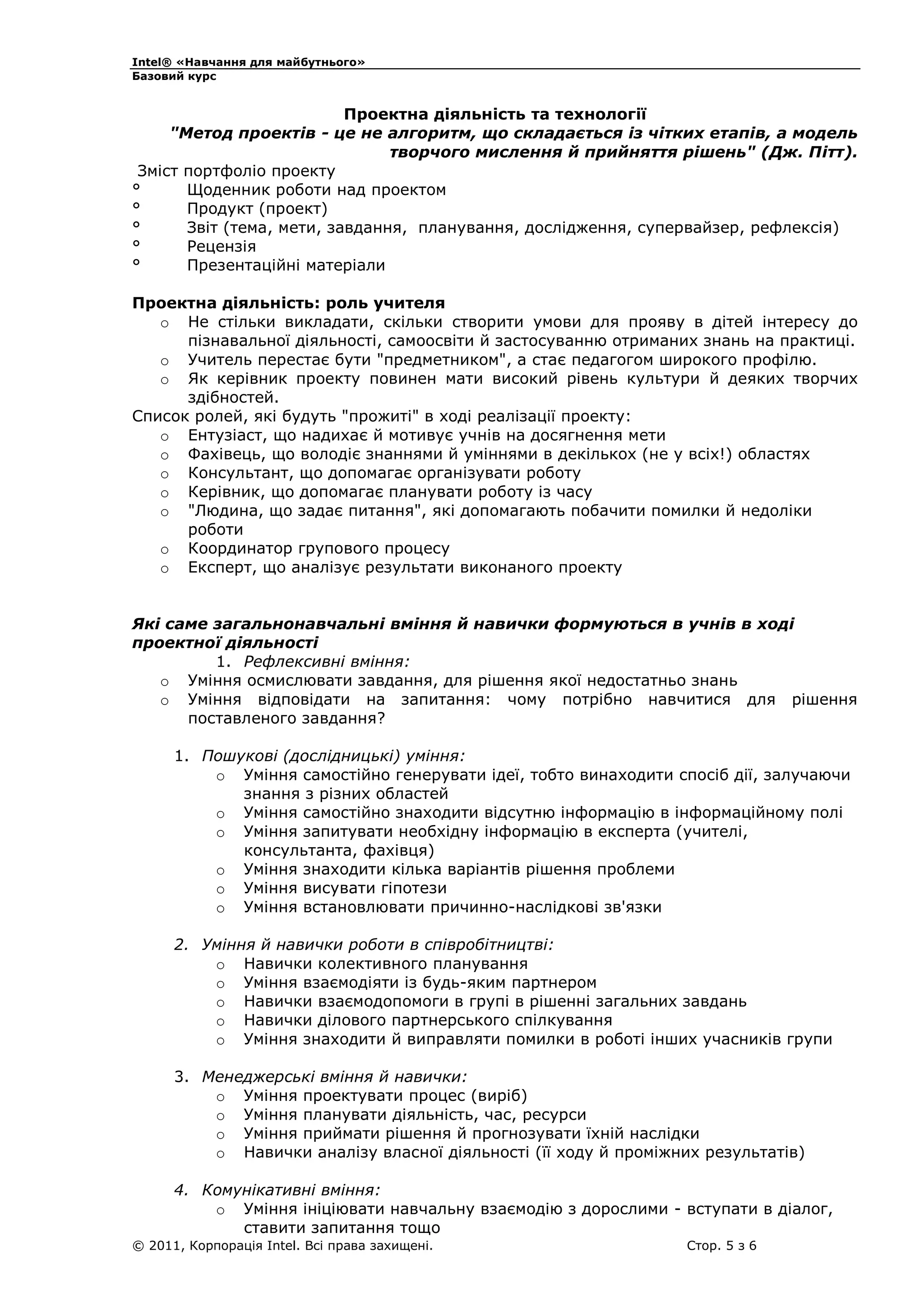 Intel® «Навчання для майбутнього»
Базовий курс

Проектна діяльність та технології
"Метод проектів - це не алгоритм, що складається із чітких етапів, а модель
творчого мислення й прийняття рішень" (Дж. Пітт).
Зміст портфоліо проекту
°
Щоденник роботи над проектом
°
Продукт (проект)
°
Звіт (тема, мети, завдання, планування, дослідження, супервайзер, рефлексія)
°
Рецензія
°
Презентаційні матеріали
Проектна діяльність: роль учителя
o Не стільки викладати, скільки створити умови для прояву в дітей інтересу до
пізнавальної діяльності, самоосвіти й застосуванню отриманих знань на практиці.
o Учитель перестає бути "предметником", а стає педагогом широкого профілю.
o Як керівник проекту повинен мати високий рівень культури й деяких творчих
здібностей.
Список ролей, які будуть "прожиті" в ході реалізації проекту:
o Ентузіаст, що надихає й мотивує учнів на досягнення мети
o Фахівець, що володіє знаннями й уміннями в декількох (не у всіх!) областях
o Консультант, що допомагає організувати роботу
o Керівник, що допомагає планувати роботу із часу
o "Людина, що задає питання", які допомагають побачити помилки й недоліки
роботи
o Координатор групового процесу
o Експерт, що аналізує результати виконаного проекту
Які саме загальнонавчальні вміння й навички формуються в учнів в ході
проектної діяльності
1. Рефлексивні вміння:
o Уміння осмислювати завдання, для рішення якої недостатньо знань
o Уміння відповідати на запитання: чому потрібно навчитися для рішення
поставленого завдання?
1. Пошукові (дослідницькі) уміння:
o Уміння самостійно генерувати ідеї, тобто винаходити спосіб дії, залучаючи
знання з різних областей
o Уміння самостійно знаходити відсутню інформацію в інформаційному полі
o Уміння запитувати необхідну інформацію в експерта (учителі,
консультанта, фахівця)
o Уміння знаходити кілька варіантів рішення проблеми
o Уміння висувати гіпотези
o Уміння встановлювати причинно-наслідкові зв'язки
2. Уміння й навички роботи в співробітництві:
o Навички колективного планування
o Уміння взаємодіяти із будь-яким партнером
o Навички взаємодопомоги в групі в рішенні загальних завдань
o Навички ділового партнерського спілкування
o Уміння знаходити й виправляти помилки в роботі інших учасників групи
3. Менеджерські вміння й навички:
o Уміння проектувати процес (виріб)
o Уміння планувати діяльність, час, ресурси
o Уміння приймати рішення й прогнозувати їхній наслідки
o Навички аналізу власної діяльності (її ходу й проміжних результатів)
4. Комунікативні вміння:
o Уміння ініціювати навчальну взаємодію з дорослими - вступати в діалог,
ставити запитання тощо
© 2011, Корпорація Intel. Всі права захищені.

Стор. 5 з 6

 