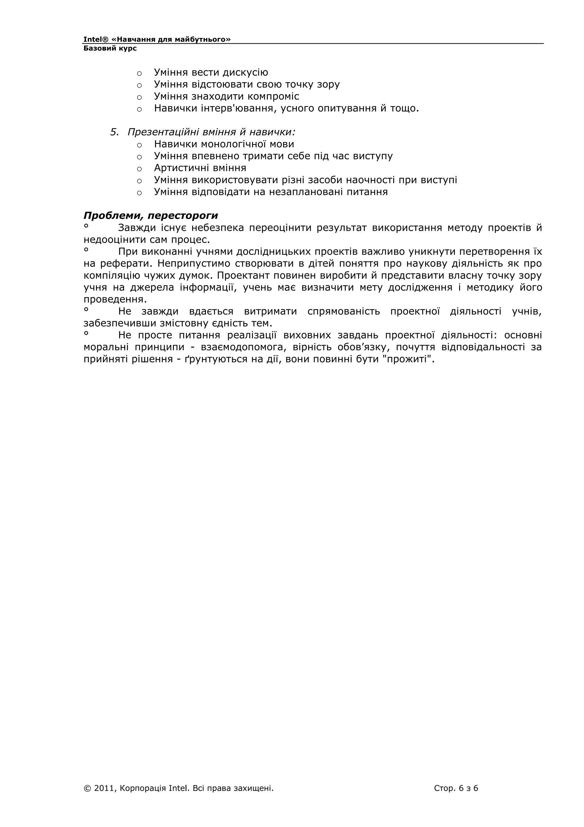 Intel® «Навчання для майбутнього»
Базовий курс

o
o
o
o

Уміння вести дискусію
Уміння відстоювати свою точку зору
Уміння знаходити компроміс
Навички інтерв'ювання, усного опитування й тощо.

5. Презентаційні вміння й навички:
o Навички монологічної мови
o Уміння впевнено тримати себе під час виступу
o Артистичні вміння
o Уміння використовувати різні засоби наочності при виступі
o Уміння відповідати на незаплановані питання
Проблеми, перестороги
°
Завжди існує небезпека переоцінити результат використання методу проектів й
недооцінити сам процес.
°
При виконанні учнями дослідницьких проектів важливо уникнути перетворення їх
на реферати. Неприпустимо створювати в дітей поняття про наукову діяльність як про
компіляцію чужих думок. Проектант повинен виробити й представити власну точку зору
учня на джерела інформації, учень має визначити мету дослідження і методику його
проведення.
°
Не завжди вдається витримати спрямованість проектної діяльності учнів,
забезпечивши змістовну єдність тем.
°
Не просте питання реалізації виховних завдань проектної діяльності: основні
моральні принципи - взаємодопомога, вірність обов’язку, почуття відповідальності за
прийняті рішення - ґрунтуються на дії, вони повинні бути "прожиті".

© 2011, Корпорація Intel. Всі права захищені.

Стор. 6 з 6

 
