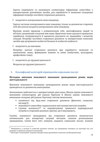 14
Здатен отримувати та засвоювати елементарну інформацію самостійно з
використанням допоміжних засобів, для сприйняття й засвоєння складнішої
інформації потребує постійної сторонньої допомоги.
 нездатність контролювати свою поведінку:
Здатен частково контролювати свою поведінку тільки за допомогою сторонніх
осіб або взагалі нездатен контролювати свою поведінку.
Відчуває великі труднощі з усвідомленням себе, ідентифікацією людей та
об’єктів і розумінням стосунків між ними. Практично нема здатності правильно
сприймати, інтерпретувати й адекватно реагувати на традиційну і незвичну
ситуації. Потребує постійної сторонньої допомоги та використання технічних
засобів при дотриманні особистої безпеки й особистої охайності.
 нездатність до навчання:
Потребує значної сторонньої допомоги при сприйнятті, засвоєнні та
накопиченні знань, формуванні навиків та умінь (побутових, культурних,
професійних тощо).
 нездатність до трудової діяльності:
Нездатен до трудової діяльності.
3. Класифікації категорій отримувачів соціальних послуг
Методика вивчення можливості виконання громадянином різних видів
життєдіяльності
Вивчення можливості виконання громадянином різних видів життєдіяльності
проводиться за допомогою анкетування.
Анкетування здійснюється з використанням двох шкал: Шкали оцінки можливості
виконання елементарних дій (шкали Бартела) й Шкали оцінки можливості
виконання складних дій (шкали Лаутона) з метою визначення:
 залежності від будь-якої сторонньої допомоги (фізичної, словесної,
нагляду9);
 можливості самостійно задовольняти свої основні життєві потреби;
 ступеня залежності10 та передбачуваної тривалості індивідуальної
потреби в сторонній допомозі, причин, що її викликають.
Ступінь залежності громадянина від сторонньої допомоги визначається
оптимальним для конкретної ситуації методом: шляхом розпитування
громадянина, членів його сім’ї, опікунів, надавача соціальних послуг, шляхом
9
Необхідність у нагляді й словесній допомозі означає, що громадянин належить до категорії тих, хто
потребує сторонньої допомоги (залежний).
10
Категорія “незалежний” допускає використання допоміжних технічних засобів реабілітації.
 