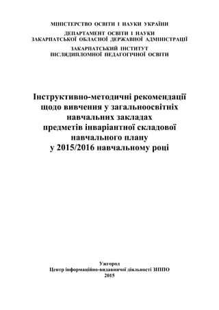 1
МІНІСТЕРСТВО ОСВІТИ І НАУКИ УКРАЇНИ
ДЕПАРТАМЕНТ ОСВІТИ І НАУКИ
ЗАКАРПАТСЬКОЇ ОБЛАСНОЇ ДЕРЖАВНОЇ АДМІНІСТРАЦІЇ
ЗАКАРПАТСЬКИЙ ІНСТИТУТ
ПІСЛЯДИПЛОМНОЇ ПЕДАГОГІЧНОЇ ОСВІТИ
Інструктивно-методичні рекомендації
щодо вивчення у загальноосвітніх
навчальних закладах
предметів інваріантної складової
навчального плану
у 2015/2016 навчальному році
Ужгород
Центр інформаційно-видавничої діяльності ЗІППО
2015
 