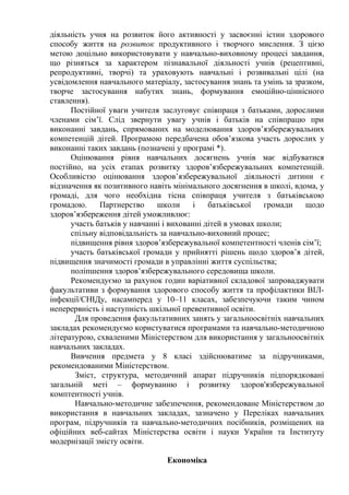 діяльність учня на розвиток його активності у засвоєнні істин здорового
способу життя на розвиток продуктивного і творчого мислення. З цією
метою доцільно використовувати у навчально-виховному процесі завдання,
що різняться за характером пізнавальної діяльності учнів (рецептивні,
репродуктивні, творчі) та ураховують навчальні і розвивальні цілі (на
усвідомлення навчального матеріалу, застосування знань та умінь за зразком,
творче застосування набутих знань, формування емоційно-ціннісного
ставлення).
Постійної уваги учителя заслуговує співпраця з батьками, дорослими
членами сім’ї. Слід звернути увагу учнів і батьків на співпрацю при
виконанні завдань, спрямованих на моделювання здоров’язбережувальних
компетенцій дітей. Програмою передбачена обов’язкова участь дорослих у
виконанні таких завдань (позначені у програмі *).
Оцінювання рівня навчальних досягнень учнів має відбуватися
постійно, на усіх етапах розвитку здоров’язбережувальних компетенцій.
Особливістю оцінювання здоров’язбережувальної діяльності дитини є
відзначення як позитивного навіть мінімального досягнення в школі, вдома, у
громаді, для чого необхідна тісна співпраця учителя з батьківською
громадою. Партнерство школи і батьківської громади щодо
здоров’язбереження дітей уможливлює:
участь батьків у навчанні і вихованні дітей в умовах школи;
спільну відповідальність за навчально-виховний процес;
підвищення рівня здоров’язбережувальної компетентності членів сім’ї;
участь батьківської громади у прийнятті рішень щодо здоров’я дітей,
підвищення значимості громади в управлінні життя суспільства;
поліпшення здоров’язбережувального середовища школи.
Рекомендуємо за рахунок годин варіативної складової запроваджувати
факультативи з формування здорового способу життя та профілактики ВІЛ-
інфекції/СНІДу, насамперед у 10–11 класах, забезпечуючи таким чином
неперервність і наступність шкільної превентивної освіти.
Для проведення факультативних занять у загальноосвітніх навчальних
закладах рекомендуємо користуватися програмами та навчально-методичною
літературою, схваленими Міністерством для використання у загальноосвітніх
навчальних закладах.
Вивчення предмета у 8 класі здійснюватиме за підручниками,
рекомендованими Міністерством.
Зміст, структура, методичний апарат підручників підпорядковані
загальній меті – формуванню і розвитку здоров'язбережувальної
комптентності учнів.
Навчально-методичне забезпечення, рекомендоване Міністерством до
використання в навчальних закладах, зазначено у Переліках навчальних
програм, підручників та навчально-методичних посібників, розміщених на
офіційних веб-сайтах Міністерства освіти і науки України та Інституту
модернізації змісту освіти.
Економіка
 