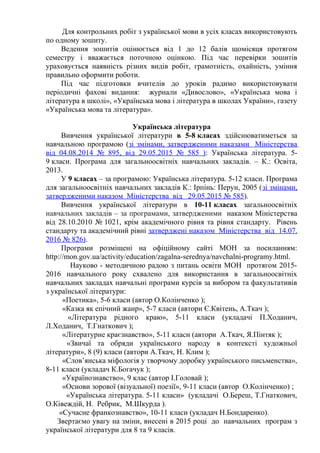 Для контрольних робіт з української мови в усіх класах використовують
по одному зошиту.
Ведення зошитів оцінюється від 1 до 12 балів щомісяця протягом
семестру і вважається поточною оцінкою. Під час перевірки зошитів
ураховується наявність різних видів робіт, грамотність, охайність, уміння
правильно оформити роботи.
Під час підготовки вчителів до уроків радимо використовувати
періодичні фахові видання: журнали «Дивослово», «Українська мова і
література в школі», «Українська мова і література в школах України», газету
«Українська мова та література».
Українська література
Вивчення української літератури в 5-8 класах здійснюватиметься за
навчальною програмою (зі змінами, затвердженими наказами Міністерства
від 04.08.2014 № 895, від 29.05.2015 № 585 ): Українська література. 5-
9 класи. Програма для загальноосвітніх навчальних закладів. – К.: Освіта,
2013.
У 9 класах – за програмою: Українська література. 5-12 класи. Програма
для загальноосвітніх навчальних закладів К.: Ірпінь: Перун, 2005 (зі змінами,
затвердженими наказом Міністерства від 29.05.2015 № 585).
Вивчення української літератури в 10-11 класах загальноосвітніх
навчальних закладів – за програмами, затвердженими наказом Міністерства
від 28.10.2010 № 1021, крім академічного рівня та рівня стандарту. Рівень
стандарту та академічний рівні затверджені наказом Міністерства від 14.07.
2016 № 826).
Програми розміщені на офіційному сайті МОН за посиланням:
http://mon.gov.ua/activity/education/zagalna-serednya/navchalni-programy.html.
Науково - методичною радою з питань освіти МОН протягом 2015-
2016 навчального року схвалено для використання в загальноосвітніх
навчальних закладах навчальні програми курсів за вибором та факультативів
з української літератури:
«Поетика», 5-6 класи (автор О.Колінченко );
«Казка як епічний жанр», 5-7 класи (автори Є.Квітень, А.Ткач );
«Література рідного краю», 5-11 класи (укладачі П.Ходанич,
Л.Ходанич, Т.Гнаткович );
«Літературне краєзнавство», 5-11 класи (автори А.Ткач, Я.Пінтяк );
«Звичаї та обряди українського народу в контексті художньої
літератури», 8 (9) класи (автори А.Ткач, Н. Клим );
«Слов’янська міфологія у творчому доробку українського письменства»,
8-11 класи (укладач К.Богачук );
«Українознавство», 9 клас (автор І.Головай );
«Основи зорової (візуальної) поезії», 9-11 класи (автор О.Колінченко) ;
«Українська література. 5-11 класи» (укладачі О.Береш, Т.Гнаткович,
О.Ківеждій, Н. Ребрик, М.Шкурда ).
«Сучасне франкознавство», 10-11 класи (укладач Н.Бондаренко).
Звертаємо увагу на зміни, внесені в 2015 році до навчальних програм з
української літератури для 8 та 9 класів.
 