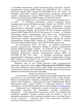 за Типовими навчальними планами загальноосвітніх навчальних закладів,
затвердженими наказом МОН України від 23.02.2004 № 132, зі змінами,
внесеними наказом МОН України від 05.02.2009 № 66; 10-11 класи – за
Типовими навчальними планами загальноосвітніх навчальних закладів ІІІ
ступеня, затвердженими наказом МОН України від 27.08.2010 №834 зі
змінами, внесеними наказом МОН України від 29.05.2014 № 657;
- для спеціалізованих шкіл з поглибленим вивченням іноземних мов: 1-
4 класи – за Типовими навчальними планами початкової школи,
затвердженими наказом МОНмолодьспорту України від 10.06.2011 № 572
(додатки 4-5 ); 5-8 класи - за Типовими навчальними планами
загальноосвітніх навчальних закладів ІІ ступеня затвердженими наказом
МОНмолодьспорту України від 03.04.2012 № 409, зі змінами, внесеними
наказом МОН України 29.05.2014 № 664 (додаток 3); 9 класи – за Типовим
навчальним планом спеціалізованих шкіл цього типу, затвердженими
наказом МОН України від 13.03.2006 № 182; 10-11 класи – за Типовими
навчальними планами загальноосвітніх навчальних закладів ІІІ ступеня,
затвердженими наказом МОН України від 27.08.2010 №834 зі змінами,
внесеними наказом МОН України від 29.05.2014 № 657 (додаток 19);
-для білінгвальних класів: 5-8 класи - за Типовими навчальними
планами загальноосвітніх навчальних закладів ІІ ступеня затвердженими
наказом МОНмолодьспорту України від 03.04.2012 № 409, зі змінами,
внесеними наказом МОН України від 29.05.2014 № 664; 9 класи – за
Типовими навчальними планами, затвердженими наказом МОН від
07.07.2009 № 626; 10-11 класи – за Типовими навчальними планами
загальноосвітніх навчальних закладів ІІІ ступеня, затвердженими наказом
МОН України від 27.08.2010 № 834 зі змінами, внесеними наказом МОН
України від 29.05.2014 № 657 (додаток 20);
Звертаємо увагу на нові Типові навчальні плани загальноосвітніх
навчальних закладів ІІ ступеня (наказ Міністерства від 29.05.2014 №664),
згідно яких навчальний заклад отримує право вибору щодо вивчення другої
іноземної мови. Рішення про запровадження вивчення другої іноземної мови
приймається навчальним закладом самостійно.
Навчально-методичне забезпечення
У загальноосвітніх навчальних закладах може використовуватися лише
література, що має відповідний гриф Міністерства освіти і науки України.
Перелік рекомендованої літератури затверджується наказом Міністерства
освіти і науки України та оприлюднюється через “Інформаційний збірник
Міністерства освіти і науки України”. Із зазначеним переліком можна
ознайомитись на сайті Міністерства освіти і науки України www.mon.gov.ua
Навчальний зміст підручників укладено відповідно до програми і
представлено розділами, що відповідають тематиці ситуативного
спілкування. Структура кожного підручника є чіткою і послідовною, вона
відображає специфіку предмета іноземна мова, яка полягає у тому, що
провідним компонентом змісту навчання іноземної мови є не основи наук, а
способи діяльності — навчання різних видів мовленнєвої діяльності:
говоріння, аудіювання, читання, письмо.
 
