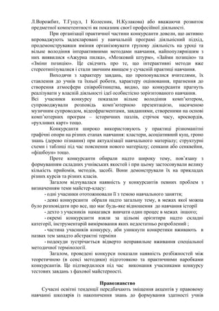 Л.Ворожбит, Т.Гуцул, І Колесник, Н.Кулакова) або вважаючи розвиток
предметної компетентності як показник своєї професійної діяльності.
При організації практичної частини конкурсанти довели, що активно
впроваджують задекларовані у навчальній програмі діяльнісний підхід,
продемонструвавши вміння організовувати групову діяльність на уроці та
вільне володіння інтерактивними методами навчання, найпопулярнішим з
них виявилися «Ажурна пилка», «Мозковий штурм», «Займи позицію» та
«Зміни позицію». Це свідчить про те, що інтерактивні методи вже
стереотипізувалися і стали звичним явищем у сучасній практиці навчання.
Виходячи з характеру завдань, що пропонувалися вчителями, їх
ставлення до учнів та їхньої роботи, характеру оцінювання, прагнення до
створення атмосфери співробітництва, видно, що конкурсанти прагнуть
реалізувати у власній діяльності ідеї особистісно зорієнтованого навчання.
Всі учасники конкурсу показали вільне володіння комп’ютером,
супроводжували розповідь комп’ютерною презентацією, насиченою
музичним супроводом, відеофрагментами, завданнями, створеними на основі
комп’ютерних програм – історичних пазлів, стрічок часу, кросвордів,
«рухливих карт» тощо.
Конкурсанти широко використовують у практиці різноманітні
графічні опори на різних етапах навчання: кластери, асоціативний кущ, гроно
знань (дерево пізнання) при актуалізації навчального матеріалу; структурні
схеми і таблиці під час пояснення нового матеріалу; сенкани або сенквейни,
«фішбоун» тощо.
Проте конкурсанти обирали надто широку тему, пов’язану з
формуванням складних учнівських якостей і при цьому застосовували велику
кількість прийомів, методів, засобі. Вони демонстрували їх на прикладах
різних курсів та різних класів.
Загалом відчувалася наявність у конкурсантів певних проблем з
визначенням теми майстер-класу:
- одні учасники ототожнювали її з темою навчального заняття;
- деякі конкурсанти обрали надто загальну тему, в межах якої можна
було розповідати про все, що має будь-яке відношення до навчання історії
- дехто з учасників намагався вивчати один процес в межах іншого;
- окремі конкурсанти взяли за цільові орієнтири надто складні
категорії, інструментарій вимірювання яких недостатньо розроблений ;
- частина учасників конкурсу, аби уникнути конкретики вживають в
назвах тем занадто абстрактні терміни
- подекуди зустрічається відверто неправильне вживання спеціальної
методичної термінології.
Загалом, проведені конкурси показали наявність розбіжностей між
теоретичною (в сенсі методики) підготовкою та практичними наробками
конкурсантів. Це підтвердилося під час виконання учасниками конкурсу
тестових завдань з фахової майстерності.
Правознавство
Сучасні освітні тенденції передбачають зміщення акцентів у правовому
навчанні школярів із накопичення знань до формування здатності учнів
 