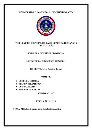UNIVERSIDAD NACIONAL DE CHIMBORAZO
FACULTAD DE CIENCIAS DE LA EDUCACIÓN, HUMANAS Y
TECNOLOGÍA
CARRERA DE PSICOPEDAGOGÍA
ASIGNATURA: DIDÁCTICA GENERAL
DOCENTE: Mgs. Patricio Tobar
NOMBRE:
 STEEVEN CHIMBA
 BIANCA PILAMUNGA
 LUIS POALASIN
 MELANY QUEVEDO
CURSO: 4to
“A”
FECHA: 2019-12-18
TEMA: Métodos de grupo para la solucióncreativa
 
