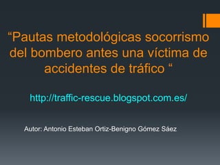 “Pautas metodológicas socorrismo
del bombero antes una víctima de
accidentes de tráfico “
http://traffic-rescue.blogspot.com.es/
Autor: Antonio Esteban Ortiz-Benigno Gómez Sáez
 