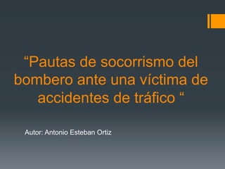 “Pautas de socorrismo del
bombero ante una víctima de
accidentes de tráfico “
Autor: Antonio Esteban Ortiz
 