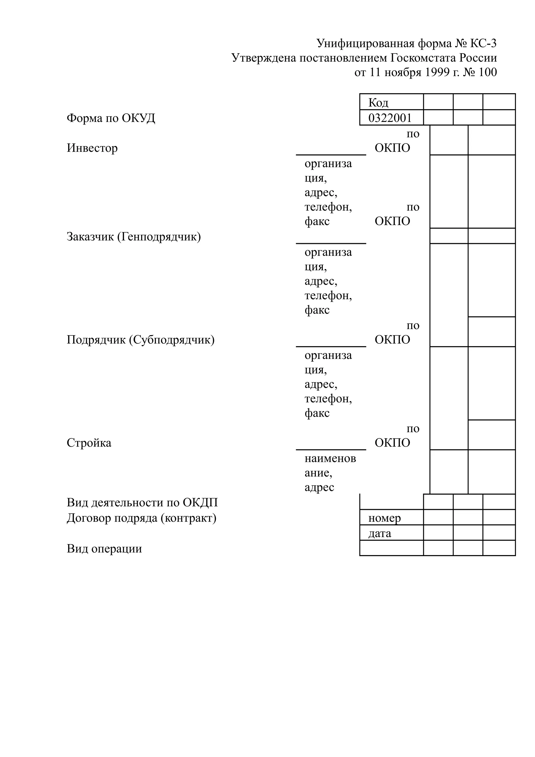 Унифицированная форма № КС-3
                             Утверждена постановлением Госкомстата России
                                                 от 11 ноября 1999 г. № 100

                                                    Код
Форма по ОКУД                                       0322001
                                                          по
Инвестор                                             ОКПО
                                         организа
                                         ция,
                                         адрес,
                                         телефон,        по
                                         факс        ОКПО
Заказчик (Генподрядчик)
                                         организа
                                         ция,
                                         адрес,
                                         телефон,
                                         факс
                                                         по
Подрядчик (Субподрядчик)                             ОКПО
                                         организа
                                         ция,
                                         адрес,
                                         телефон,
                                         факс
                                                         по
Стройка                                              ОКПО
                                         наименов
                                         ание,
                                         адрес
Вид деятельности по ОКДП
Договор подряда (контракт)                          номер
                                                    дата
Вид операции
 