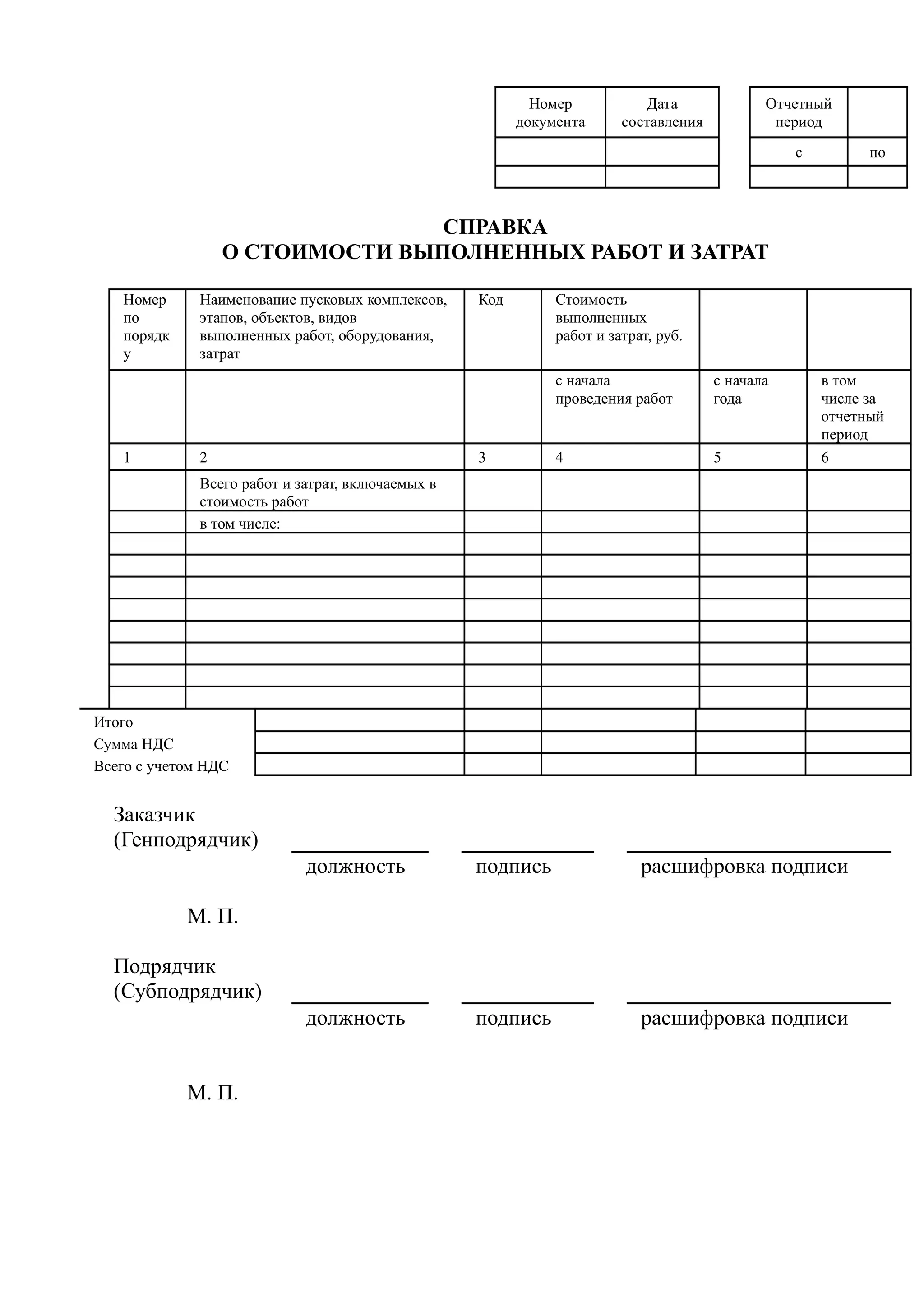 Номер           Дата              Отчетный
                                                         документа      составления           период
                                                                                                 с         по



                                 СПРАВКА
                  О СТОИМОСТИ ВЫПОЛНЕННЫХ РАБОТ И ЗАТРАТ

   Номер      Наименование пусковых комплексов,    Код        Стоимость
   по         этапов, объектов, видов                         выполненных
   порядк     выполненных работ, оборудования,                работ и затрат, руб.
   у          затрат
                                                              с начала                с начала       в том
                                                              проведения работ        года           числе за
                                                                                                     отчетный
                                                                                                     период
   1          2                                    3          4                       5              6
              Всего работ и затрат, включаемых в
              стоимость работ
              в том числе:




Итого
Сумма НДС
Всего с учетом НДС


  Заказчик
  (Генподрядчик)
                             должность             подпись                 расшифровка подписи

            М. П.

  Подрядчик
  (Субподрядчик)
                             должность             подпись                 расшифровка подписи


            М. П.
 