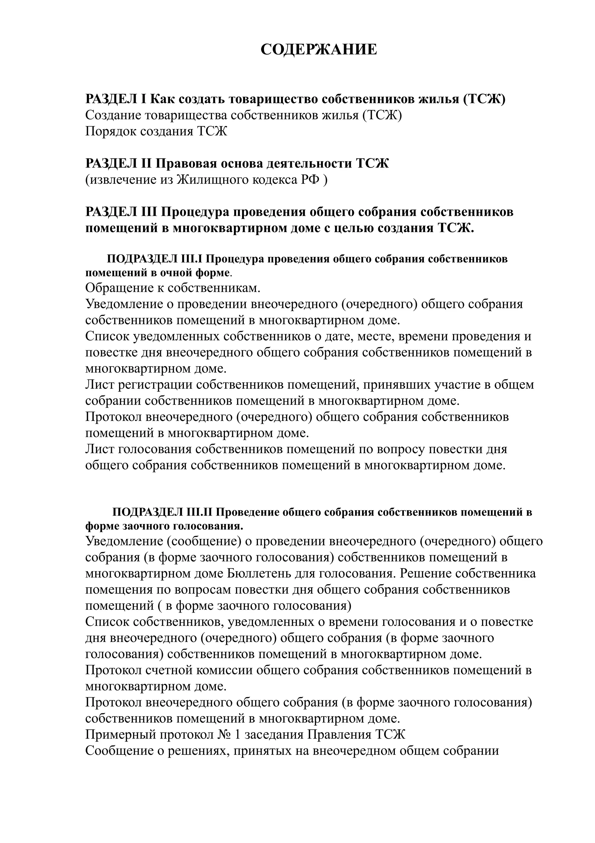 СОДЕРЖАНИЕ


РАЗДЕЛ I Как создать товарищество собственников жилья (ТСЖ)
Создание товарищества собственников жилья (ТСЖ)
Порядок создания ТСЖ

РАЗДЕЛ II Правовая основа деятельности ТСЖ
(извлечение из Жилищного кодекса РФ )

РАЗДЕЛ III Процедура проведения общего собрания собственников
помещений в многоквартирном доме с целью создания ТСЖ.

   ПОДРАЗДЕЛ III.I Процедура проведения общего собрания собственников
помещений в очной форме.
Обращение к собственникам.
Уведомление о проведении внеочередного (очередного) общего собрания
собственников помещений в многоквартирном доме.
Список уведомленных собственников о дате, месте, времени проведения и
повестке дня внеочередного общего собрания собственников помещений в
многоквартирном доме.
Лист регистрации собственников помещений, принявших участие в общем
собрании собственников помещений в многоквартирном доме.
Протокол внеочередного (очередного) общего собрания собственников
помещений в многоквартирном доме.
Лист голосования собственников помещений по вопросу повестки дня
общего собрания собственников помещений в многоквартирном доме.


    ПОДРАЗДЕЛ III.II Проведение общего собрания собственников помещений в
форме заочного голосования.
Уведомление (сообщение) о проведении внеочередного (очередного) общего
собрания (в форме заочного голосования) собственников помещений в
многоквартирном доме Бюллетень для голосования. Решение собственника
помещения по вопросам повестки дня общего собрания собственников
помещений ( в форме заочного голосования)
Список собственников, уведомленных о времени голосования и о повестке
дня внеочередного (очередного) общего собрания (в форме заочного
голосования) собственников помещений в многоквартирном доме.
Протокол счетной комиссии общего собрания собственников помещений в
многоквартирном доме.
Протокол внеочередного общего собрания (в форме заочного голосования)
собственников помещений в многоквартирном доме.
Примерный протокол № 1 заседания Правления ТСЖ
Сообщение о решениях, принятых на внеочередном общем собрании
 