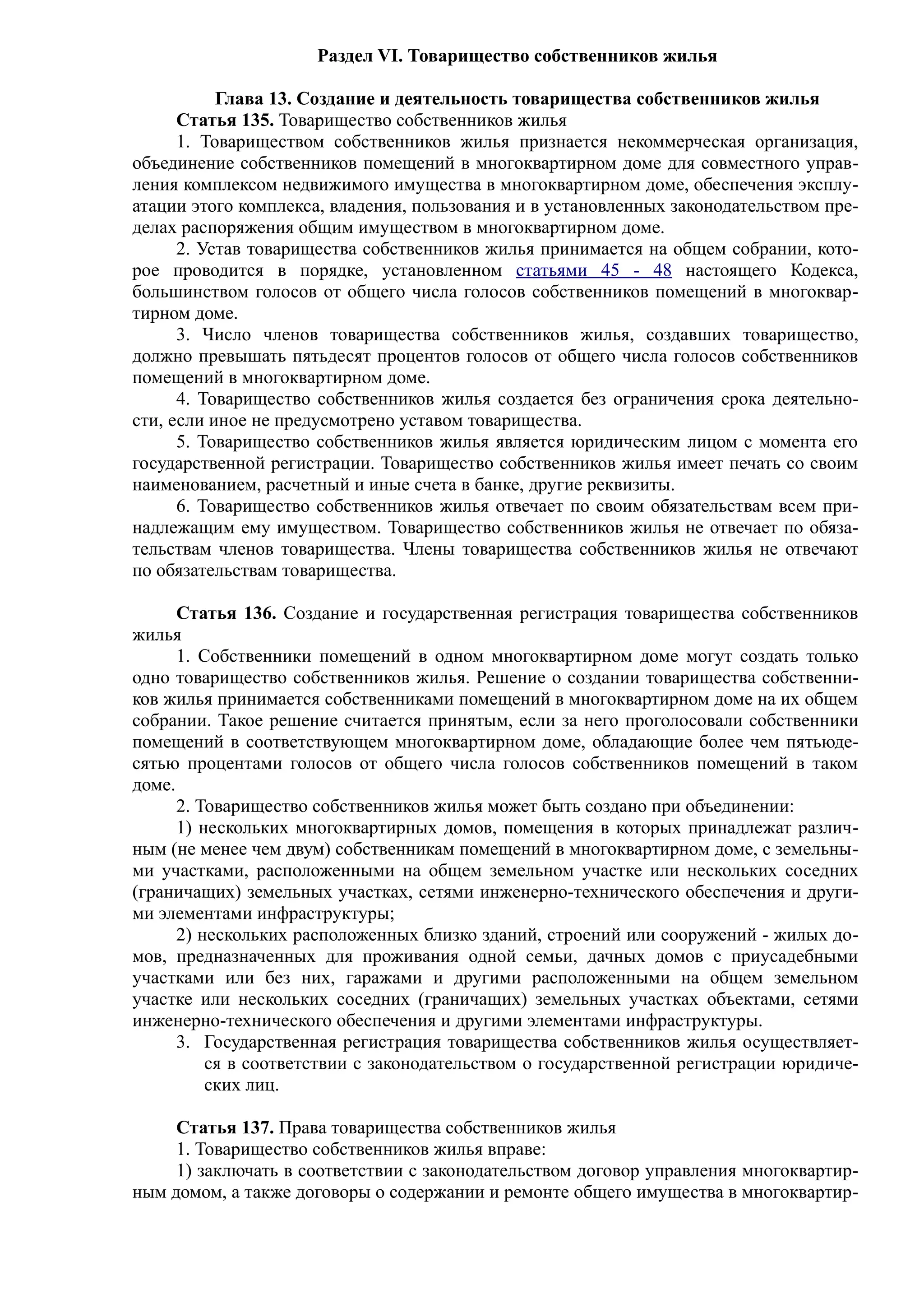 Раздел VI. Товарищество собственников жилья

           Глава 13. Создание и деятельность товарищества собственников жилья
      Статья 135. Товарищество собственников жилья
      1. Товариществом собственников жилья признается некоммерческая организация,
объединение собственников помещений в многоквартирном доме для совместного управ-
ления комплексом недвижимого имущества в многоквартирном доме, обеспечения эксплу-
атации этого комплекса, владения, пользования и в установленных законодательством пре-
делах распоряжения общим имуществом в многоквартирном доме.
      2. Устав товарищества собственников жилья принимается на общем собрании, кото-
рое проводится в порядке, установленном статьями 45 - 48 настоящего Кодекса,
большинством голосов от общего числа голосов собственников помещений в многоквар-
тирном доме.
      3. Число членов товарищества собственников жилья, создавших товарищество,
должно превышать пятьдесят процентов голосов от общего числа голосов собственников
помещений в многоквартирном доме.
      4. Товарищество собственников жилья создается без ограничения срока деятельно-
сти, если иное не предусмотрено уставом товарищества.
      5. Товарищество собственников жилья является юридическим лицом с момента его
государственной регистрации. Товарищество собственников жилья имеет печать со своим
наименованием, расчетный и иные счета в банке, другие реквизиты.
      6. Товарищество собственников жилья отвечает по своим обязательствам всем при-
надлежащим ему имуществом. Товарищество собственников жилья не отвечает по обяза-
тельствам членов товарищества. Члены товарищества собственников жилья не отвечают
по обязательствам товарищества.

      Статья 136. Создание и государственная регистрация товарищества собственников
жилья
      1. Собственники помещений в одном многоквартирном доме могут создать только
одно товарищество собственников жилья. Решение о создании товарищества собственни-
ков жилья принимается собственниками помещений в многоквартирном доме на их общем
собрании. Такое решение считается принятым, если за него проголосовали собственники
помещений в соответствующем многоквартирном доме, обладающие более чем пятьюде-
сятью процентами голосов от общего числа голосов собственников помещений в таком
доме.
      2. Товарищество собственников жилья может быть создано при объединении:
      1) нескольких многоквартирных домов, помещения в которых принадлежат различ-
ным (не менее чем двум) собственникам помещений в многоквартирном доме, с земельны-
ми участками, расположенными на общем земельном участке или нескольких соседних
(граничащих) земельных участках, сетями инженерно-технического обеспечения и други-
ми элементами инфраструктуры;
      2) нескольких расположенных близко зданий, строений или сооружений - жилых до-
мов, предназначенных для проживания одной семьи, дачных домов с приусадебными
участками или без них, гаражами и другими расположенными на общем земельном
участке или нескольких соседних (граничащих) земельных участках объектами, сетями
инженерно-технического обеспечения и другими элементами инфраструктуры.
      3. Государственная регистрация товарищества собственников жилья осуществляет-
          ся в соответствии с законодательством о государственной регистрации юридиче-
          ских лиц.

     Статья 137. Права товарищества собственников жилья
     1. Товарищество собственников жилья вправе:
     1) заключать в соответствии с законодательством договор управления многоквартир-
ным домом, а также договоры о содержании и ремонте общего имущества в многоквартир-
 