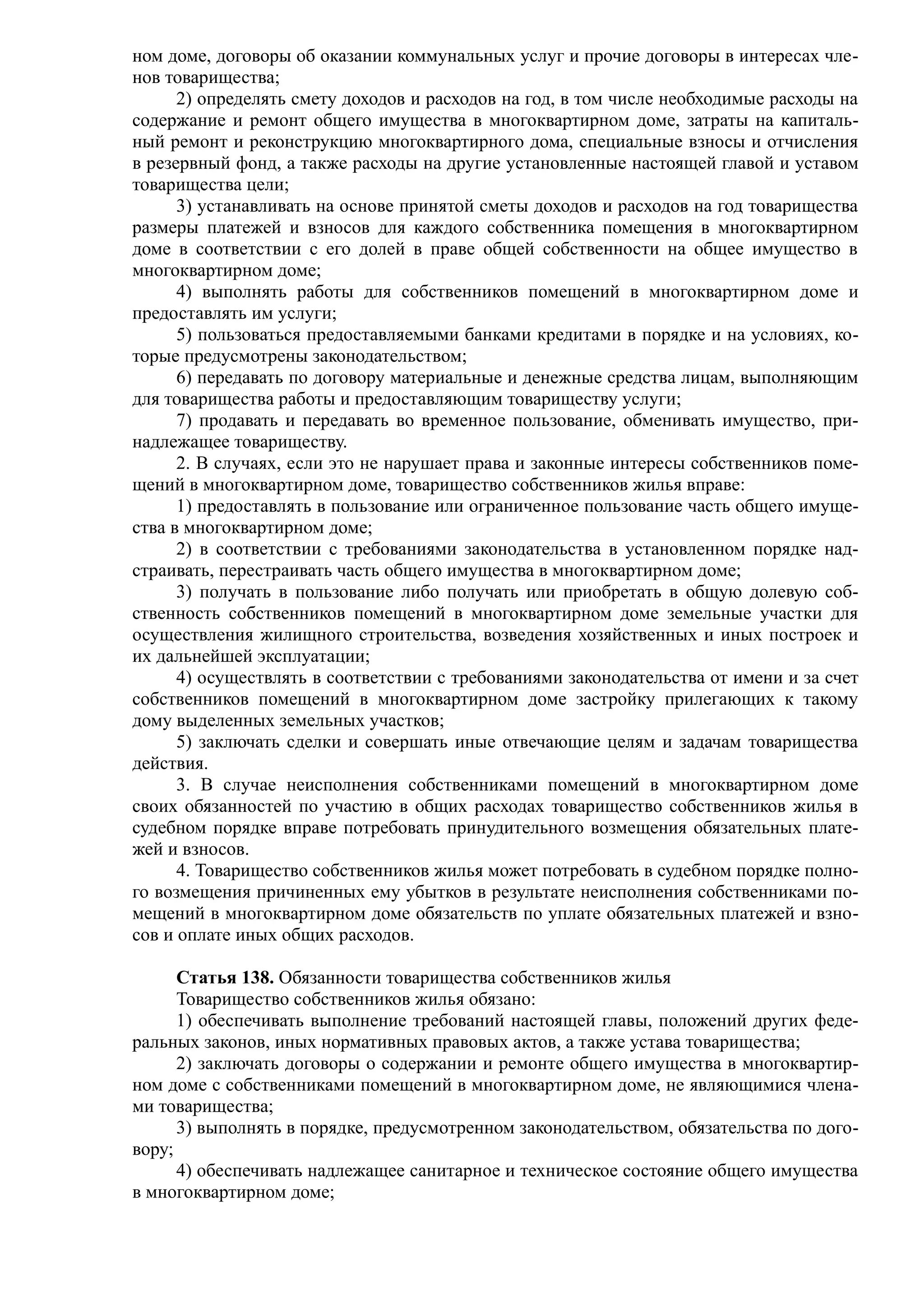 ном доме, договоры об оказании коммунальных услуг и прочие договоры в интересах чле-
нов товарищества;
      2) определять смету доходов и расходов на год, в том числе необходимые расходы на
содержание и ремонт общего имущества в многоквартирном доме, затраты на капиталь-
ный ремонт и реконструкцию многоквартирного дома, специальные взносы и отчисления
в резервный фонд, а также расходы на другие установленные настоящей главой и уставом
товарищества цели;
      3) устанавливать на основе принятой сметы доходов и расходов на год товарищества
размеры платежей и взносов для каждого собственника помещения в многоквартирном
доме в соответствии с его долей в праве общей собственности на общее имущество в
многоквартирном доме;
      4) выполнять работы для собственников помещений в многоквартирном доме и
предоставлять им услуги;
      5) пользоваться предоставляемыми банками кредитами в порядке и на условиях, ко-
торые предусмотрены законодательством;
      6) передавать по договору материальные и денежные средства лицам, выполняющим
для товарищества работы и предоставляющим товариществу услуги;
      7) продавать и передавать во временное пользование, обменивать имущество, при-
надлежащее товариществу.
      2. В случаях, если это не нарушает права и законные интересы собственников поме-
щений в многоквартирном доме, товарищество собственников жилья вправе:
      1) предоставлять в пользование или ограниченное пользование часть общего имуще-
ства в многоквартирном доме;
      2) в соответствии с требованиями законодательства в установленном порядке над-
страивать, перестраивать часть общего имущества в многоквартирном доме;
      3) получать в пользование либо получать или приобретать в общую долевую соб-
ственность собственников помещений в многоквартирном доме земельные участки для
осуществления жилищного строительства, возведения хозяйственных и иных построек и
их дальнейшей эксплуатации;
      4) осуществлять в соответствии с требованиями законодательства от имени и за счет
собственников помещений в многоквартирном доме застройку прилегающих к такому
дому выделенных земельных участков;
      5) заключать сделки и совершать иные отвечающие целям и задачам товарищества
действия.
      3. В случае неисполнения собственниками помещений в многоквартирном доме
своих обязанностей по участию в общих расходах товарищество собственников жилья в
судебном порядке вправе потребовать принудительного возмещения обязательных плате-
жей и взносов.
      4. Товарищество собственников жилья может потребовать в судебном порядке полно-
го возмещения причиненных ему убытков в результате неисполнения собственниками по-
мещений в многоквартирном доме обязательств по уплате обязательных платежей и взно-
сов и оплате иных общих расходов.

      Статья 138. Обязанности товарищества собственников жилья
      Товарищество собственников жилья обязано:
      1) обеспечивать выполнение требований настоящей главы, положений других феде-
ральных законов, иных нормативных правовых актов, а также устава товарищества;
      2) заключать договоры о содержании и ремонте общего имущества в многоквартир-
ном доме с собственниками помещений в многоквартирном доме, не являющимися члена-
ми товарищества;
      3) выполнять в порядке, предусмотренном законодательством, обязательства по дого-
вору;
      4) обеспечивать надлежащее санитарное и техническое состояние общего имущества
в многоквартирном доме;
 
