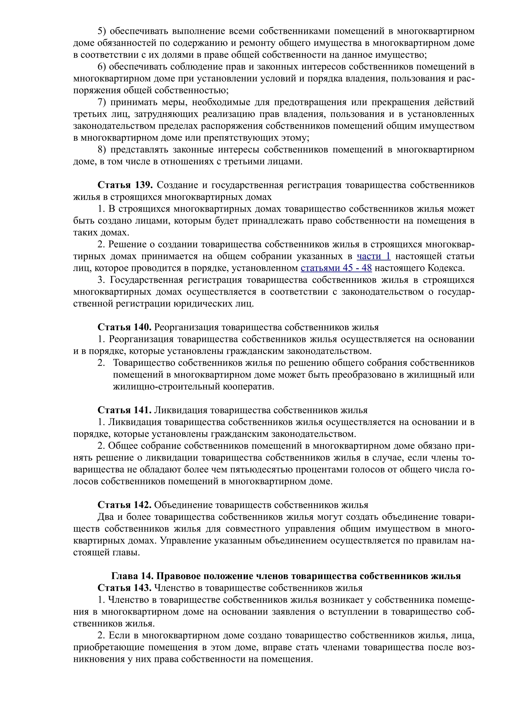 5) обеспечивать выполнение всеми собственниками помещений в многоквартирном
доме обязанностей по содержанию и ремонту общего имущества в многоквартирном доме
в соответствии с их долями в праве общей собственности на данное имущество;
     6) обеспечивать соблюдение прав и законных интересов собственников помещений в
многоквартирном доме при установлении условий и порядка владения, пользования и рас-
поряжения общей собственностью;
     7) принимать меры, необходимые для предотвращения или прекращения действий
третьих лиц, затрудняющих реализацию прав владения, пользования и в установленных
законодательством пределах распоряжения собственников помещений общим имуществом
в многоквартирном доме или препятствующих этому;
     8) представлять законные интересы собственников помещений в многоквартирном
доме, в том числе в отношениях с третьими лицами.

      Статья 139. Создание и государственная регистрация товарищества собственников
жилья в строящихся многоквартирных домах
      1. В строящихся многоквартирных домах товарищество собственников жилья может
быть создано лицами, которым будет принадлежать право собственности на помещения в
таких домах.
      2. Решение о создании товарищества собственников жилья в строящихся многоквар-
тирных домах принимается на общем собрании указанных в части 1 настоящей статьи
лиц, которое проводится в порядке, установленном статьями 45 - 48 настоящего Кодекса.
      3. Государственная регистрация товарищества собственников жилья в строящихся
многоквартирных домах осуществляется в соответствии с законодательством о государ-
ственной регистрации юридических лиц.

      Статья 140. Реорганизация товарищества собственников жилья
      1. Реорганизация товарищества собственников жилья осуществляется на основании
и в порядке, которые установлены гражданским законодательством.
      2. Товарищество собственников жилья по решению общего собрания собственников
          помещений в многоквартирном доме может быть преобразовано в жилищный или
          жилищно-строительный кооператив.

     Статья 141. Ликвидация товарищества собственников жилья
     1. Ликвидация товарищества собственников жилья осуществляется на основании и в
порядке, которые установлены гражданским законодательством.
     2. Общее собрание собственников помещений в многоквартирном доме обязано при-
нять решение о ликвидации товарищества собственников жилья в случае, если члены то-
варищества не обладают более чем пятьюдесятью процентами голосов от общего числа го-
лосов собственников помещений в многоквартирном доме.

     Статья 142. Объединение товариществ собственников жилья
     Два и более товарищества собственников жилья могут создать объединение товари-
ществ собственников жилья для совместного управления общим имуществом в много-
квартирных домах. Управление указанным объединением осуществляется по правилам на-
стоящей главы.

        Глава 14. Правовое положение членов товарищества собственников жилья
     Статья 143. Членство в товариществе собственников жилья
     1. Членство в товариществе собственников жилья возникает у собственника помеще-
ния в многоквартирном доме на основании заявления о вступлении в товарищество соб-
ственников жилья.
     2. Если в многоквартирном доме создано товарищество собственников жилья, лица,
приобретающие помещения в этом доме, вправе стать членами товарищества после воз-
никновения у них права собственности на помещения.
 