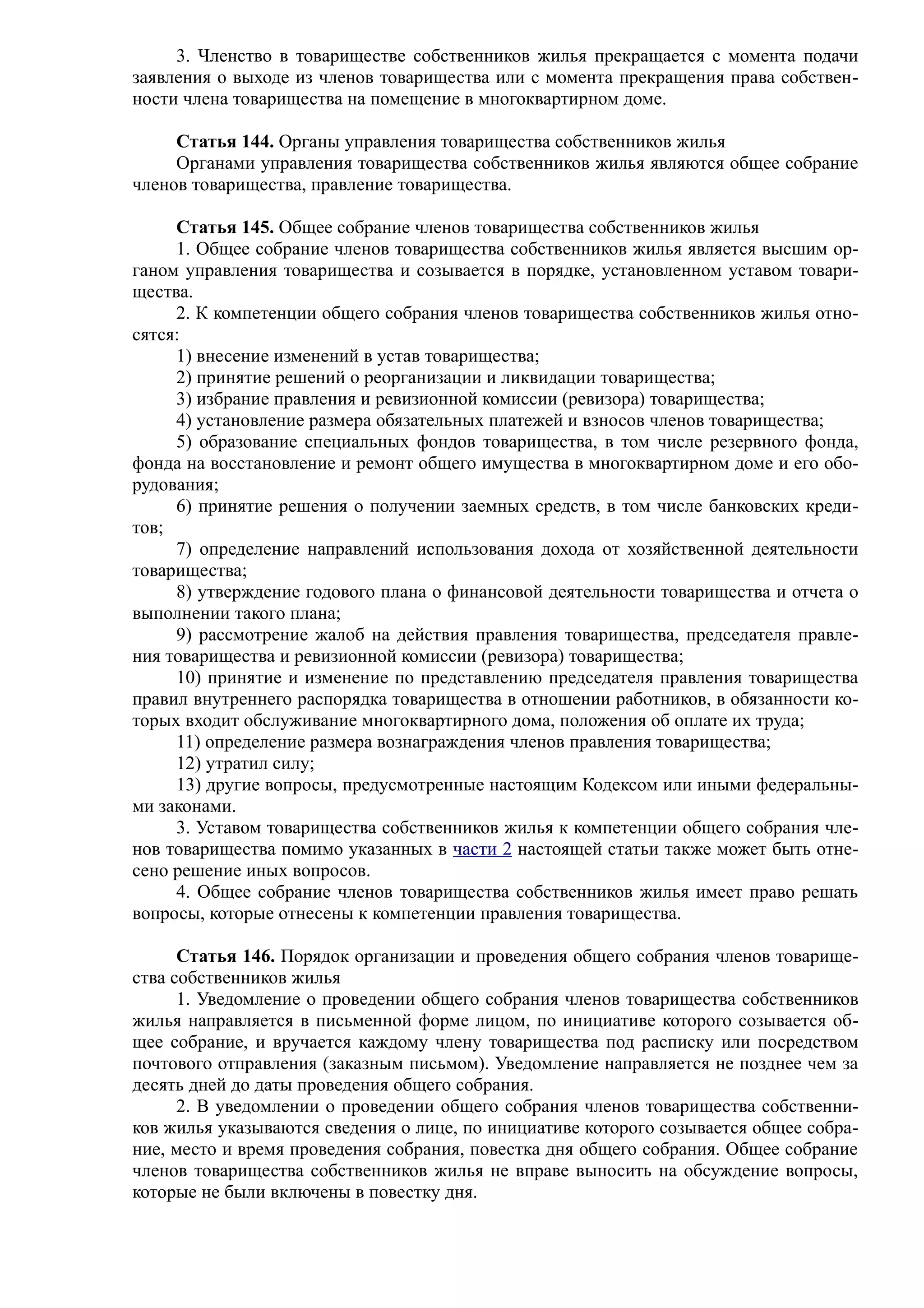3. Членство в товариществе собственников жилья прекращается с момента подачи
заявления о выходе из членов товарищества или с момента прекращения права собствен-
ности члена товарищества на помещение в многоквартирном доме.

     Статья 144. Органы управления товарищества собственников жилья
     Органами управления товарищества собственников жилья являются общее собрание
членов товарищества, правление товарищества.

     Статья 145. Общее собрание членов товарищества собственников жилья
     1. Общее собрание членов товарищества собственников жилья является высшим ор-
ганом управления товарищества и созывается в порядке, установленном уставом товари-
щества.
     2. К компетенции общего собрания членов товарищества собственников жилья отно-
сятся:
     1) внесение изменений в устав товарищества;
     2) принятие решений о реорганизации и ликвидации товарищества;
     3) избрание правления и ревизионной комиссии (ревизора) товарищества;
     4) установление размера обязательных платежей и взносов членов товарищества;
     5) образование специальных фондов товарищества, в том числе резервного фонда,
фонда на восстановление и ремонт общего имущества в многоквартирном доме и его обо-
рудования;
     6) принятие решения о получении заемных средств, в том числе банковских креди-
тов;
     7) определение направлений использования дохода от хозяйственной деятельности
товарищества;
     8) утверждение годового плана о финансовой деятельности товарищества и отчета о
выполнении такого плана;
     9) рассмотрение жалоб на действия правления товарищества, председателя правле-
ния товарищества и ревизионной комиссии (ревизора) товарищества;
     10) принятие и изменение по представлению председателя правления товарищества
правил внутреннего распорядка товарищества в отношении работников, в обязанности ко-
торых входит обслуживание многоквартирного дома, положения об оплате их труда;
     11) определение размера вознаграждения членов правления товарищества;
     12) утратил силу;
     13) другие вопросы, предусмотренные настоящим Кодексом или иными федеральны-
ми законами.
     3. Уставом товарищества собственников жилья к компетенции общего собрания чле-
нов товарищества помимо указанных в части 2 настоящей статьи также может быть отне-
сено решение иных вопросов.
     4. Общее собрание членов товарищества собственников жилья имеет право решать
вопросы, которые отнесены к компетенции правления товарищества.

      Статья 146. Порядок организации и проведения общего собрания членов товарище-
ства собственников жилья
      1. Уведомление о проведении общего собрания членов товарищества собственников
жилья направляется в письменной форме лицом, по инициативе которого созывается об-
щее собрание, и вручается каждому члену товарищества под расписку или посредством
почтового отправления (заказным письмом). Уведомление направляется не позднее чем за
десять дней до даты проведения общего собрания.
      2. В уведомлении о проведении общего собрания членов товарищества собственни-
ков жилья указываются сведения о лице, по инициативе которого созывается общее собра-
ние, место и время проведения собрания, повестка дня общего собрания. Общее собрание
членов товарищества собственников жилья не вправе выносить на обсуждение вопросы,
которые не были включены в повестку дня.
 