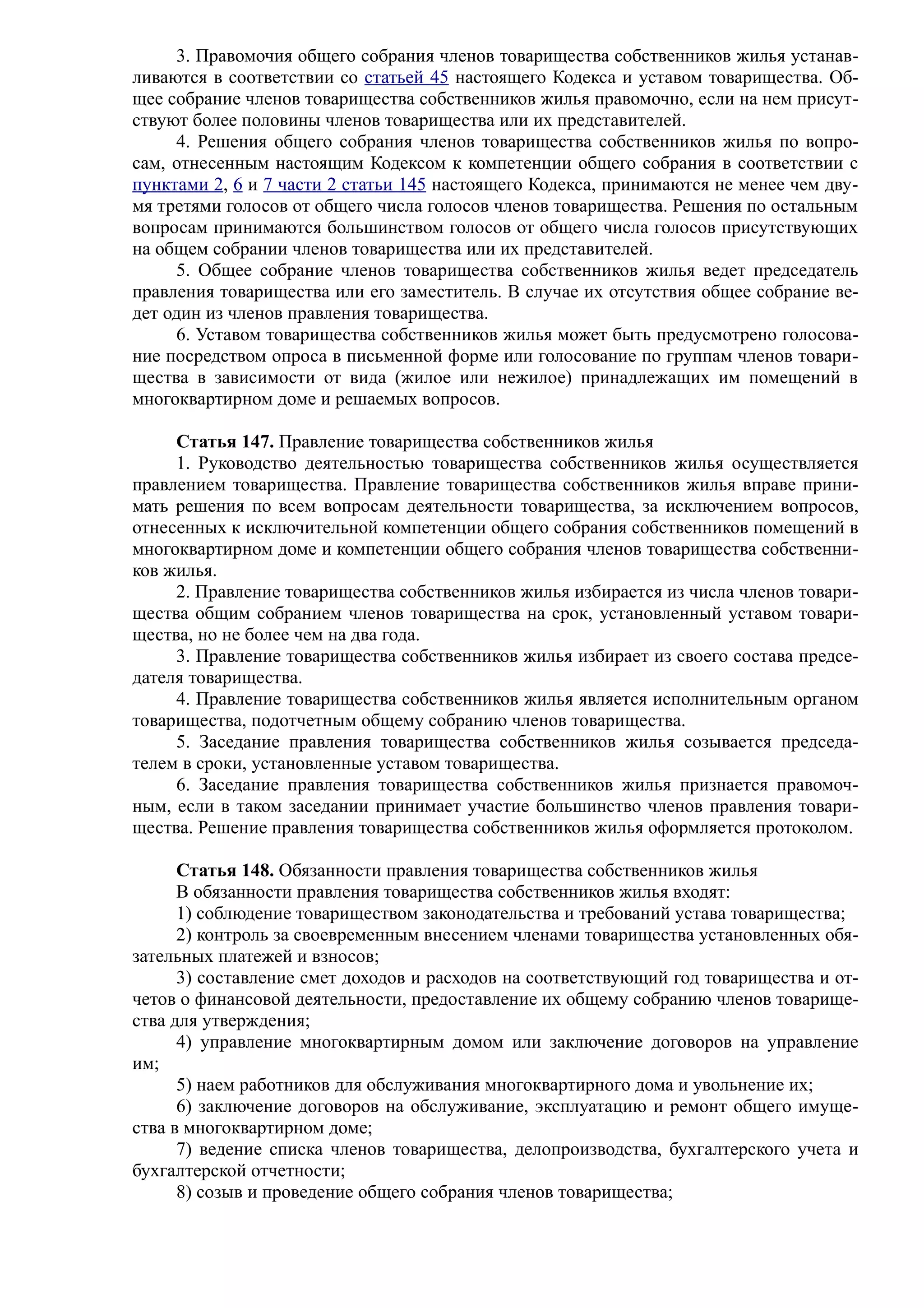 3. Правомочия общего собрания членов товарищества собственников жилья устанав-
ливаются в соответствии со статьей 45 настоящего Кодекса и уставом товарищества. Об-
щее собрание членов товарищества собственников жилья правомочно, если на нем присут-
ствуют более половины членов товарищества или их представителей.
     4. Решения общего собрания членов товарищества собственников жилья по вопро-
сам, отнесенным настоящим Кодексом к компетенции общего собрания в соответствии с
пунктами 2, 6 и 7 части 2 статьи 145 настоящего Кодекса, принимаются не менее чем дву-
мя третями голосов от общего числа голосов членов товарищества. Решения по остальным
вопросам принимаются большинством голосов от общего числа голосов присутствующих
на общем собрании членов товарищества или их представителей.
     5. Общее собрание членов товарищества собственников жилья ведет председатель
правления товарищества или его заместитель. В случае их отсутствия общее собрание ве-
дет один из членов правления товарищества.
     6. Уставом товарищества собственников жилья может быть предусмотрено голосова-
ние посредством опроса в письменной форме или голосование по группам членов товари-
щества в зависимости от вида (жилое или нежилое) принадлежащих им помещений в
многоквартирном доме и решаемых вопросов.

     Статья 147. Правление товарищества собственников жилья
     1. Руководство деятельностью товарищества собственников жилья осуществляется
правлением товарищества. Правление товарищества собственников жилья вправе прини-
мать решения по всем вопросам деятельности товарищества, за исключением вопросов,
отнесенных к исключительной компетенции общего собрания собственников помещений в
многоквартирном доме и компетенции общего собрания членов товарищества собственни-
ков жилья.
     2. Правление товарищества собственников жилья избирается из числа членов товари-
щества общим собранием членов товарищества на срок, установленный уставом товари-
щества, но не более чем на два года.
     3. Правление товарищества собственников жилья избирает из своего состава предсе-
дателя товарищества.
     4. Правление товарищества собственников жилья является исполнительным органом
товарищества, подотчетным общему собранию членов товарищества.
     5. Заседание правления товарищества собственников жилья созывается председа-
телем в сроки, установленные уставом товарищества.
     6. Заседание правления товарищества собственников жилья признается правомоч-
ным, если в таком заседании принимает участие большинство членов правления товари-
щества. Решение правления товарищества собственников жилья оформляется протоколом.

      Статья 148. Обязанности правления товарищества собственников жилья
      В обязанности правления товарищества собственников жилья входят:
      1) соблюдение товариществом законодательства и требований устава товарищества;
      2) контроль за своевременным внесением членами товарищества установленных обя-
зательных платежей и взносов;
      3) составление смет доходов и расходов на соответствующий год товарищества и от-
четов о финансовой деятельности, предоставление их общему собранию членов товарище-
ства для утверждения;
      4) управление многоквартирным домом или заключение договоров на управление
им;
      5) наем работников для обслуживания многоквартирного дома и увольнение их;
      6) заключение договоров на обслуживание, эксплуатацию и ремонт общего имуще-
ства в многоквартирном доме;
      7) ведение списка членов товарищества, делопроизводства, бухгалтерского учета и
бухгалтерской отчетности;
      8) созыв и проведение общего собрания членов товарищества;
 