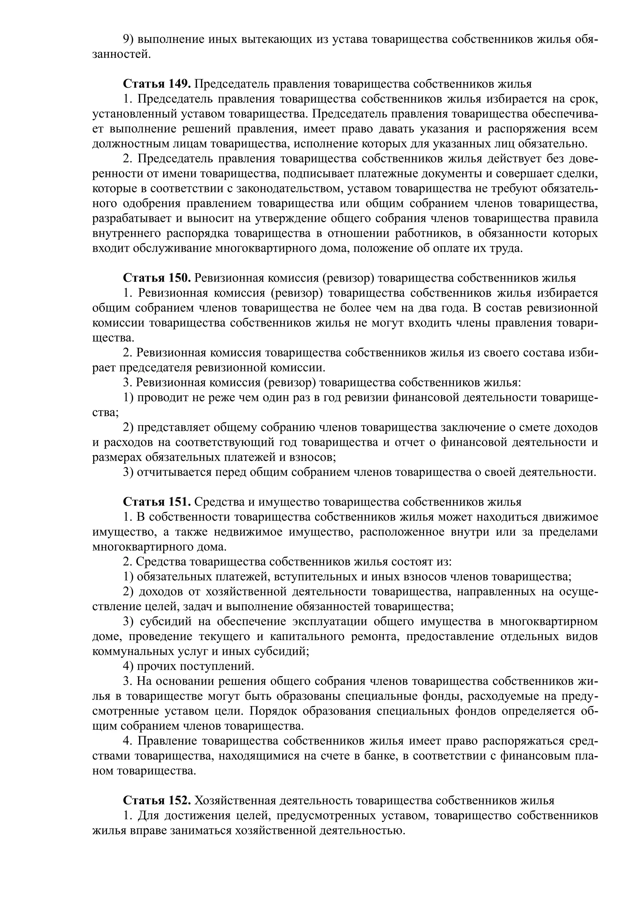 9) выполнение иных вытекающих из устава товарищества собственников жилья обя-
занностей.

     Статья 149. Председатель правления товарищества собственников жилья
     1. Председатель правления товарищества собственников жилья избирается на срок,
установленный уставом товарищества. Председатель правления товарищества обеспечива-
ет выполнение решений правления, имеет право давать указания и распоряжения всем
должностным лицам товарищества, исполнение которых для указанных лиц обязательно.
     2. Председатель правления товарищества собственников жилья действует без дове-
ренности от имени товарищества, подписывает платежные документы и совершает сделки,
которые в соответствии с законодательством, уставом товарищества не требуют обязатель-
ного одобрения правлением товарищества или общим собранием членов товарищества,
разрабатывает и выносит на утверждение общего собрания членов товарищества правила
внутреннего распорядка товарищества в отношении работников, в обязанности которых
входит обслуживание многоквартирного дома, положение об оплате их труда.

      Статья 150. Ревизионная комиссия (ревизор) товарищества собственников жилья
      1. Ревизионная комиссия (ревизор) товарищества собственников жилья избирается
общим собранием членов товарищества не более чем на два года. В состав ревизионной
комиссии товарищества собственников жилья не могут входить члены правления товари-
щества.
      2. Ревизионная комиссия товарищества собственников жилья из своего состава изби-
рает председателя ревизионной комиссии.
      3. Ревизионная комиссия (ревизор) товарищества собственников жилья:
      1) проводит не реже чем один раз в год ревизии финансовой деятельности товарище-
ства;
      2) представляет общему собранию членов товарищества заключение о смете доходов
и расходов на соответствующий год товарищества и отчет о финансовой деятельности и
размерах обязательных платежей и взносов;
      3) отчитывается перед общим собранием членов товарищества о своей деятельности.

     Статья 151. Средства и имущество товарищества собственников жилья
     1. В собственности товарищества собственников жилья может находиться движимое
имущество, а также недвижимое имущество, расположенное внутри или за пределами
многоквартирного дома.
     2. Средства товарищества собственников жилья состоят из:
     1) обязательных платежей, вступительных и иных взносов членов товарищества;
     2) доходов от хозяйственной деятельности товарищества, направленных на осуще-
ствление целей, задач и выполнение обязанностей товарищества;
     3) субсидий на обеспечение эксплуатации общего имущества в многоквартирном
доме, проведение текущего и капитального ремонта, предоставление отдельных видов
коммунальных услуг и иных субсидий;
     4) прочих поступлений.
     3. На основании решения общего собрания членов товарищества собственников жи-
лья в товариществе могут быть образованы специальные фонды, расходуемые на преду-
смотренные уставом цели. Порядок образования специальных фондов определяется об-
щим собранием членов товарищества.
     4. Правление товарищества собственников жилья имеет право распоряжаться сред-
ствами товарищества, находящимися на счете в банке, в соответствии с финансовым пла-
ном товарищества.

    Статья 152. Хозяйственная деятельность товарищества собственников жилья
    1. Для достижения целей, предусмотренных уставом, товарищество собственников
жилья вправе заниматься хозяйственной деятельностью.
 