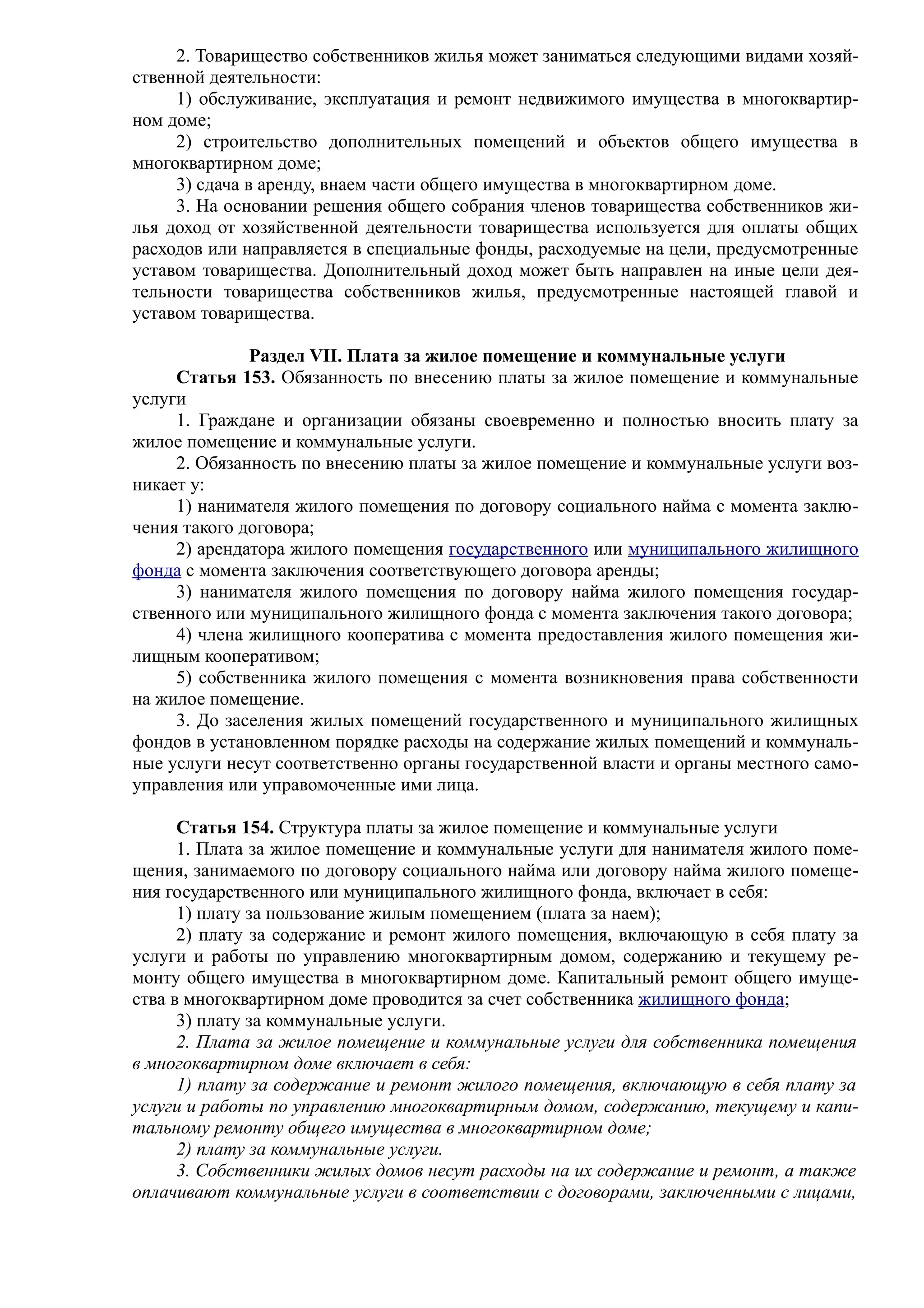 2. Товарищество собственников жилья может заниматься следующими видами хозяй-
ственной деятельности:
     1) обслуживание, эксплуатация и ремонт недвижимого имущества в многоквартир-
ном доме;
     2) строительство дополнительных помещений и объектов общего имущества в
многоквартирном доме;
     3) сдача в аренду, внаем части общего имущества в многоквартирном доме.
     3. На основании решения общего собрания членов товарищества собственников жи-
лья доход от хозяйственной деятельности товарищества используется для оплаты общих
расходов или направляется в специальные фонды, расходуемые на цели, предусмотренные
уставом товарищества. Дополнительный доход может быть направлен на иные цели дея-
тельности товарищества собственников жилья, предусмотренные настоящей главой и
уставом товарищества.

              Раздел VII. Плата за жилое помещение и коммунальные услуги
     Статья 153. Обязанность по внесению платы за жилое помещение и коммунальные
услуги
     1. Граждане и организации обязаны своевременно и полностью вносить плату за
жилое помещение и коммунальные услуги.
     2. Обязанность по внесению платы за жилое помещение и коммунальные услуги воз-
никает у:
     1) нанимателя жилого помещения по договору социального найма с момента заклю-
чения такого договора;
     2) арендатора жилого помещения государственного или муниципального жилищного
фонда с момента заключения соответствующего договора аренды;
     3) нанимателя жилого помещения по договору найма жилого помещения государ-
ственного или муниципального жилищного фонда с момента заключения такого договора;
     4) члена жилищного кооператива с момента предоставления жилого помещения жи-
лищным кооперативом;
     5) собственника жилого помещения с момента возникновения права собственности
на жилое помещение.
     3. До заселения жилых помещений государственного и муниципального жилищных
фондов в установленном порядке расходы на содержание жилых помещений и коммуналь-
ные услуги несут соответственно органы государственной власти и органы местного само-
управления или управомоченные ими лица.

      Статья 154. Структура платы за жилое помещение и коммунальные услуги
      1. Плата за жилое помещение и коммунальные услуги для нанимателя жилого поме-
щения, занимаемого по договору социального найма или договору найма жилого помеще-
ния государственного или муниципального жилищного фонда, включает в себя:
      1) плату за пользование жилым помещением (плата за наем);
      2) плату за содержание и ремонт жилого помещения, включающую в себя плату за
услуги и работы по управлению многоквартирным домом, содержанию и текущему ре-
монту общего имущества в многоквартирном доме. Капитальный ремонт общего имуще-
ства в многоквартирном доме проводится за счет собственника жилищного фонда;
      3) плату за коммунальные услуги.
      2. Плата за жилое помещение и коммунальные услуги для собственника помещения
в многоквартирном доме включает в себя:
      1) плату за содержание и ремонт жилого помещения, включающую в себя плату за
услуги и работы по управлению многоквартирным домом, содержанию, текущему и капи-
тальному ремонту общего имущества в многоквартирном доме;
      2) плату за коммунальные услуги.
      3. Собственники жилых домов несут расходы на их содержание и ремонт, а также
оплачивают коммунальные услуги в соответствии с договорами, заключенными с лицами,
 