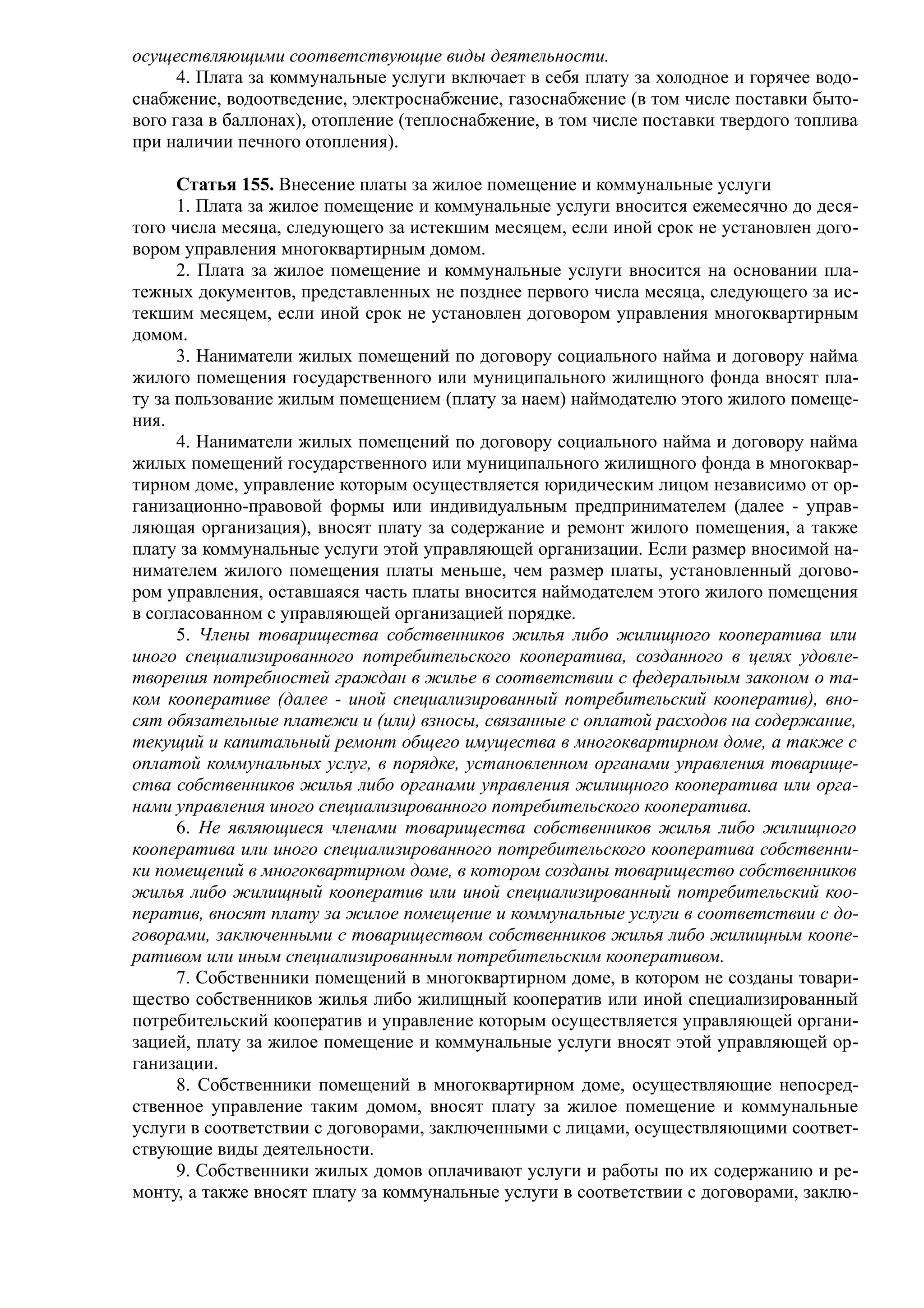 осуществляющими соответствующие виды деятельности.
      4. Плата за коммунальные услуги включает в себя плату за холодное и горячее водо-
снабжение, водоотведение, электроснабжение, газоснабжение (в том числе поставки быто-
вого газа в баллонах), отопление (теплоснабжение, в том числе поставки твердого топлива
при наличии печного отопления).

      Статья 155. Внесение платы за жилое помещение и коммунальные услуги
      1. Плата за жилое помещение и коммунальные услуги вносится ежемесячно до деся-
того числа месяца, следующего за истекшим месяцем, если иной срок не установлен дого-
вором управления многоквартирным домом.
      2. Плата за жилое помещение и коммунальные услуги вносится на основании пла-
тежных документов, представленных не позднее первого числа месяца, следующего за ис-
текшим месяцем, если иной срок не установлен договором управления многоквартирным
домом.
      3. Наниматели жилых помещений по договору социального найма и договору найма
жилого помещения государственного или муниципального жилищного фонда вносят пла-
ту за пользование жилым помещением (плату за наем) наймодателю этого жилого помеще-
ния.
      4. Наниматели жилых помещений по договору социального найма и договору найма
жилых помещений государственного или муниципального жилищного фонда в многоквар-
тирном доме, управление которым осуществляется юридическим лицом независимо от ор-
ганизационно-правовой формы или индивидуальным предпринимателем (далее - управ-
ляющая организация), вносят плату за содержание и ремонт жилого помещения, а также
плату за коммунальные услуги этой управляющей организации. Если размер вносимой на-
нимателем жилого помещения платы меньше, чем размер платы, установленный догово-
ром управления, оставшаяся часть платы вносится наймодателем этого жилого помещения
в согласованном с управляющей организацией порядке.
      5. Члены товарищества собственников жилья либо жилищного кооператива или
иного специализированного потребительского кооператива, созданного в целях удовле-
творения потребностей граждан в жилье в соответствии с федеральным законом о та-
ком кооперативе (далее - иной специализированный потребительский кооператив), вно-
сят обязательные платежи и (или) взносы, связанные с оплатой расходов на содержание,
текущий и капитальный ремонт общего имущества в многоквартирном доме, а также с
оплатой коммунальных услуг, в порядке, установленном органами управления товарище-
ства собственников жилья либо органами управления жилищного кооператива или орга-
нами управления иного специализированного потребительского кооператива.
      6. Не являющиеся членами товарищества собственников жилья либо жилищного
кооператива или иного специализированного потребительского кооператива собственни-
ки помещений в многоквартирном доме, в котором созданы товарищество собственников
жилья либо жилищный кооператив или иной специализированный потребительский коо-
ператив, вносят плату за жилое помещение и коммунальные услуги в соответствии с до-
говорами, заключенными с товариществом собственников жилья либо жилищным коопе-
ративом или иным специализированным потребительским кооперативом.
      7. Собственники помещений в многоквартирном доме, в котором не созданы товари-
щество собственников жилья либо жилищный кооператив или иной специализированный
потребительский кооператив и управление которым осуществляется управляющей органи-
зацией, плату за жилое помещение и коммунальные услуги вносят этой управляющей ор-
ганизации.
      8. Собственники помещений в многоквартирном доме, осуществляющие непосред-
ственное управление таким домом, вносят плату за жилое помещение и коммунальные
услуги в соответствии с договорами, заключенными с лицами, осуществляющими соответ-
ствующие виды деятельности.
      9. Собственники жилых домов оплачивают услуги и работы по их содержанию и ре-
монту, а также вносят плату за коммунальные услуги в соответствии с договорами, заклю-
 