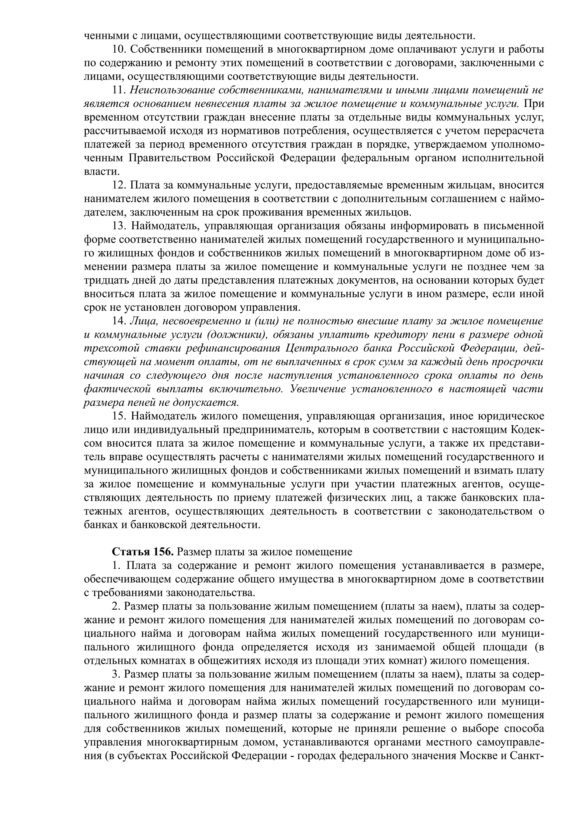 ченными с лицами, осуществляющими соответствующие виды деятельности.
     10. Собственники помещений в многоквартирном доме оплачивают услуги и работы
по содержанию и ремонту этих помещений в соответствии с договорами, заключенными с
лицами, осуществляющими соответствующие виды деятельности.
     11. Неиспользование собственниками, нанимателями и иными лицами помещений не
является основанием невнесения платы за жилое помещение и коммунальные услуги. При
временном отсутствии граждан внесение платы за отдельные виды коммунальных услуг,
рассчитываемой исходя из нормативов потребления, осуществляется с учетом перерасчета
платежей за период временного отсутствия граждан в порядке, утверждаемом уполномо-
ченным Правительством Российской Федерации федеральным органом исполнительной
власти.
     12. Плата за коммунальные услуги, предоставляемые временным жильцам, вносится
нанимателем жилого помещения в соответствии с дополнительным соглашением с наймо-
дателем, заключенным на срок проживания временных жильцов.
     13. Наймодатель, управляющая организация обязаны информировать в письменной
форме соответственно нанимателей жилых помещений государственного и муниципально-
го жилищных фондов и собственников жилых помещений в многоквартирном доме об из-
менении размера платы за жилое помещение и коммунальные услуги не позднее чем за
тридцать дней до даты представления платежных документов, на основании которых будет
вноситься плата за жилое помещение и коммунальные услуги в ином размере, если иной
срок не установлен договором управления.
     14. Лица, несвоевременно и (или) не полностью внесшие плату за жилое помещение
и коммунальные услуги (должники), обязаны уплатить кредитору пени в размере одной
трехсотой ставки рефинансирования Центрального банка Российской Федерации, дей-
ствующей на момент оплаты, от не выплаченных в срок сумм за каждый день просрочки
начиная со следующего дня после наступления установленного срока оплаты по день
фактической выплаты включительно. Увеличение установленного в настоящей части
размера пеней не допускается.
     15. Наймодатель жилого помещения, управляющая организация, иное юридическое
лицо или индивидуальный предприниматель, которым в соответствии с настоящим Кодек-
сом вносится плата за жилое помещение и коммунальные услуги, а также их представи-
тель вправе осуществлять расчеты с нанимателями жилых помещений государственного и
муниципального жилищных фондов и собственниками жилых помещений и взимать плату
за жилое помещение и коммунальные услуги при участии платежных агентов, осуще-
ствляющих деятельность по приему платежей физических лиц, а также банковских пла-
тежных агентов, осуществляющих деятельность в соответствии с законодательством о
банках и банковской деятельности.

      Статья 156. Размер платы за жилое помещение
      1. Плата за содержание и ремонт жилого помещения устанавливается в размере,
обеспечивающем содержание общего имущества в многоквартирном доме в соответствии
с требованиями законодательства.
      2. Размер платы за пользование жилым помещением (платы за наем), платы за содер-
жание и ремонт жилого помещения для нанимателей жилых помещений по договорам со-
циального найма и договорам найма жилых помещений государственного или муници-
пального жилищного фонда определяется исходя из занимаемой общей площади (в
отдельных комнатах в общежитиях исходя из площади этих комнат) жилого помещения.
      3. Размер платы за пользование жилым помещением (платы за наем), платы за содер-
жание и ремонт жилого помещения для нанимателей жилых помещений по договорам со-
циального найма и договорам найма жилых помещений государственного или муници-
пального жилищного фонда и размер платы за содержание и ремонт жилого помещения
для собственников жилых помещений, которые не приняли решение о выборе способа
управления многоквартирным домом, устанавливаются органами местного самоуправле-
ния (в субъектах Российской Федерации - городах федерального значения Москве и Санкт-
 