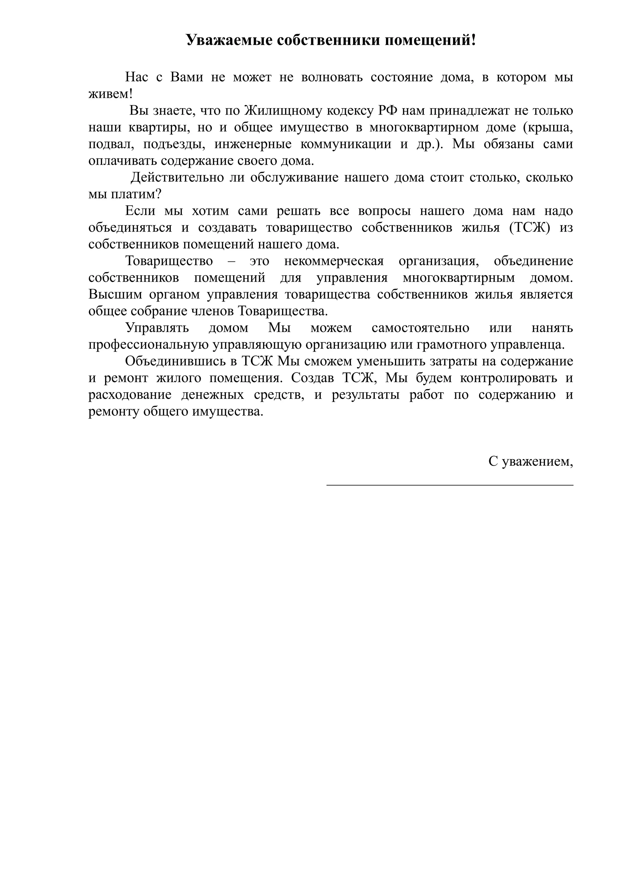 Уважаемые собственники помещений!

     Нас с Вами не может не волновать состояние дома, в котором мы
живем!
      Вы знаете, что по Жилищному кодексу РФ нам принадлежат не только
наши квартиры, но и общее имущество в многоквартирном доме (крыша,
подвал, подъезды, инженерные коммуникации и др.). Мы обязаны сами
оплачивать содержание своего дома.
      Действительно ли обслуживание нашего дома стоит столько, сколько
мы платим?
     Если мы хотим сами решать все вопросы нашего дома нам надо
объединяться и создавать товарищество собственников жилья (ТСЖ) из
собственников помещений нашего дома.
     Товарищество – это некоммерческая организация, объединение
собственников помещений для управления многоквартирным домом.
Высшим органом управления товарищества собственников жилья является
общее собрание членов Товарищества.
     Управлять домом Мы можем самостоятельно или нанять
профессиональную управляющую организацию или грамотного управленца.
     Объединившись в ТСЖ Мы сможем уменьшить затраты на содержание
и ремонт жилого помещения. Создав ТСЖ, Мы будем контролировать и
расходование денежных средств, и результаты работ по содержанию и
ремонту общего имущества.


                                                        С уважением,
                                  __________________________________
 