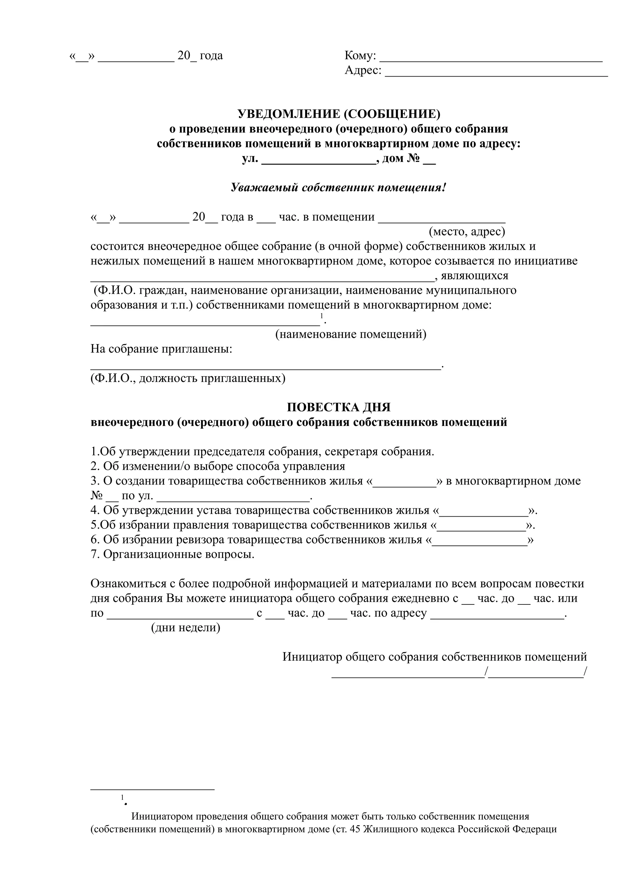 «__» ____________ 20_ года                           Кому: ___________________________________
                                                     Адрес: ___________________________________


                             УВЕДОМЛЕНИЕ (СООБЩЕНИЕ)
                  о проведении внеочередного (очередного) общего собрания
                собственников помещений в многоквартирном доме по адресу:
                              ул. __________________, дом № __

                              Уважаемый собственник помещения!

   «__» ___________ 20__ года в ___ час. в помещении ____________________
                                                             (место, адрес)
   состоится внеочередное общее собрание (в очной форме) собственников жилых и
   нежилых помещений в нашем многоквартирном доме, которое созывается по инициативе
   ______________________________________________________, являющихся
    (Ф.И.О. граждан, наименование организации, наименование муниципального
   образования и т.п.) собственниками помещений в многоквартирном доме:
   ____________________________________1.
                                    (наименование помещений)
   На собрание приглашены:
   _______________________________________________________.
   (Ф.И.О., должность приглашенных)

                                   ПОВЕСТКА ДНЯ
   внеочередного (очередного) общего собрания собственников помещений

   1.Об утверждении председателя собрания, секретаря собрания.
   2. Об изменении/о выборе способа управления
   3. О создании товарищества собственников жилья «__________» в многоквартирном доме
   № __ по ул. ________________________.
   4. Об утверждении устава товарищества собственников жилья «______________».
   5.Об избрании правления товарищества собственников жилья «______________».
   6. Об избрании ревизора товарищества собственников жилья «_______________»
   7. Организационные вопросы.

   Ознакомиться с более подробной информацией и материалами по всем вопросам повестки
   дня собрания Вы можете инициатора общего собрания ежедневно с __ час. до __ час. или
   по _______________________ с ___ час. до ___ час. по адресу _____________________.
             (дни недели)

                                         Инициатор общего собрания собственников помещений
                                                ________________________/_______________/




        1
         .
         .
           Инициатором проведения общего собрания может быть только собственник помещения
   (собственники помещений) в многоквартирном доме (ст. 45 Жилищного кодекса Российской Федераци
 