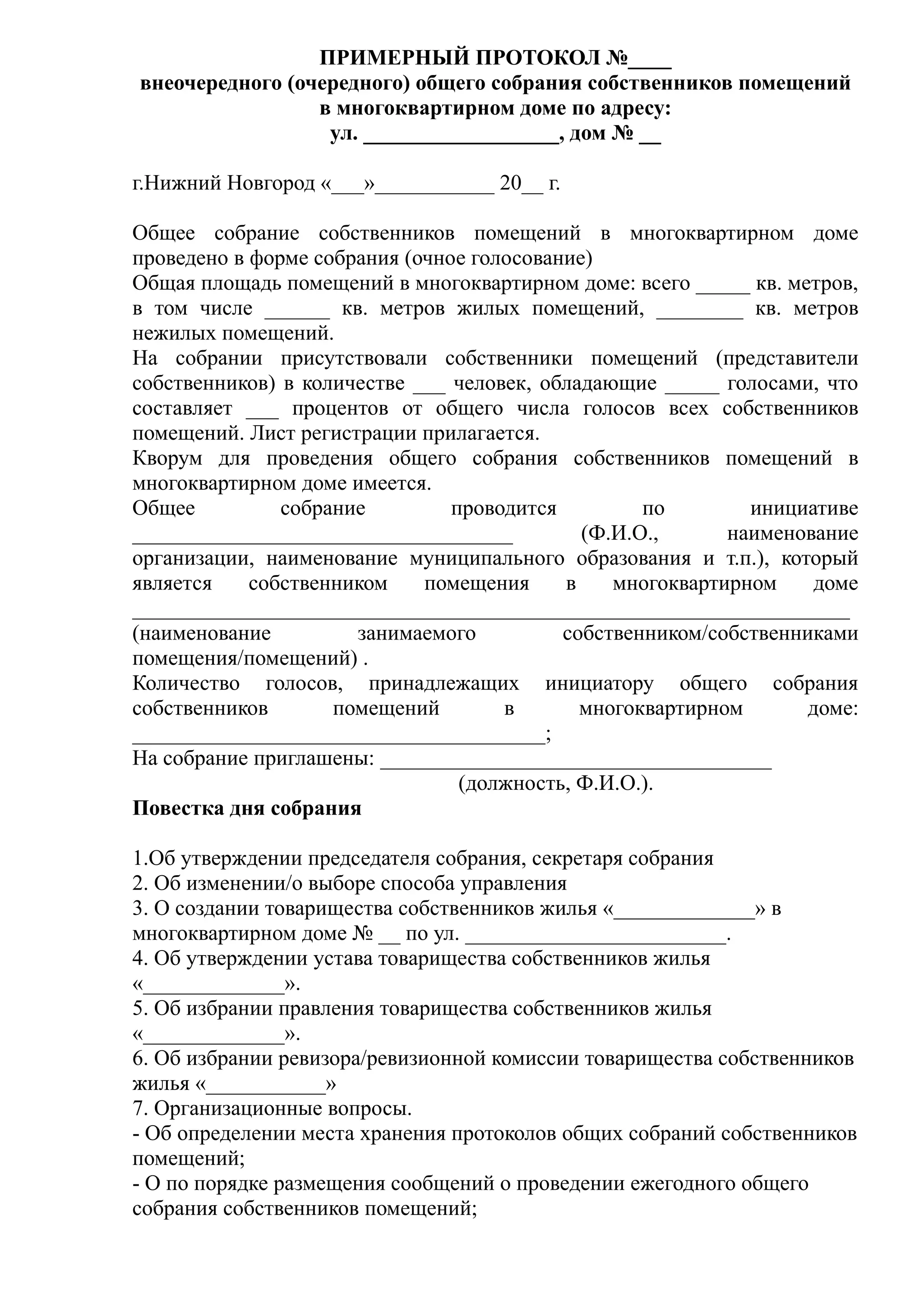 ПРИМЕРНЫЙ ПРОТОКОЛ №____
внеочередного (очередного) общего собрания собственников помещений
                 в многоквартирном доме по адресу:
                  ул. __________________, дом № __

г.Нижний Новгород «___»___________ 20__ г.

Общее собрание собственников помещений в многоквартирном доме
проведено в форме собрания (очное голосование)
Общая площадь помещений в многоквартирном доме: всего _____ кв. метров,
в том числе ______ кв. метров жилых помещений, ________ кв. метров
нежилых помещений.
На собрании присутствовали собственники помещений (представители
собственников) в количестве ___ человек, обладающие _____ голосами, что
составляет ___ процентов от общего числа голосов всех собственников
помещений. Лист регистрации прилагается.
Кворум для проведения общего собрания собственников помещений в
многоквартирном доме имеется.
Общее          собрание         проводится         по        инициативе
___________________________________          (Ф.И.О.,      наименование
организации, наименование муниципального образования и т.п.), который
является    собственником    помещения     в    многоквартирном     доме
__________________________________________________________________
(наименование         занимаемого          собственником/собственниками
помещения/помещений) .
Количество голосов, принадлежащих инициатору общего собрания
собственников       помещений        в       многоквартирном       доме:
______________________________________;
На собрание приглашены: ____________________________________
                                 (должность, Ф.И.О.).
Повестка дня собрания

1.Об утверждении председателя собрания, секретаря собрания
2. Об изменении/о выборе способа управления
3. О создании товарищества собственников жилья «_____________» в
многоквартирном доме № __ по ул. ________________________.
4. Об утверждении устава товарищества собственников жилья
«_____________».
5. Об избрании правления товарищества собственников жилья
«_____________».
6. Об избрании ревизора/ревизионной комиссии товарищества собственников
жилья «___________»
7. Организационные вопросы.
- Об определении места хранения протоколов общих собраний собственников
помещений;
- О по порядке размещения сообщений о проведении ежегодного общего
собрания собственников помещений;
 