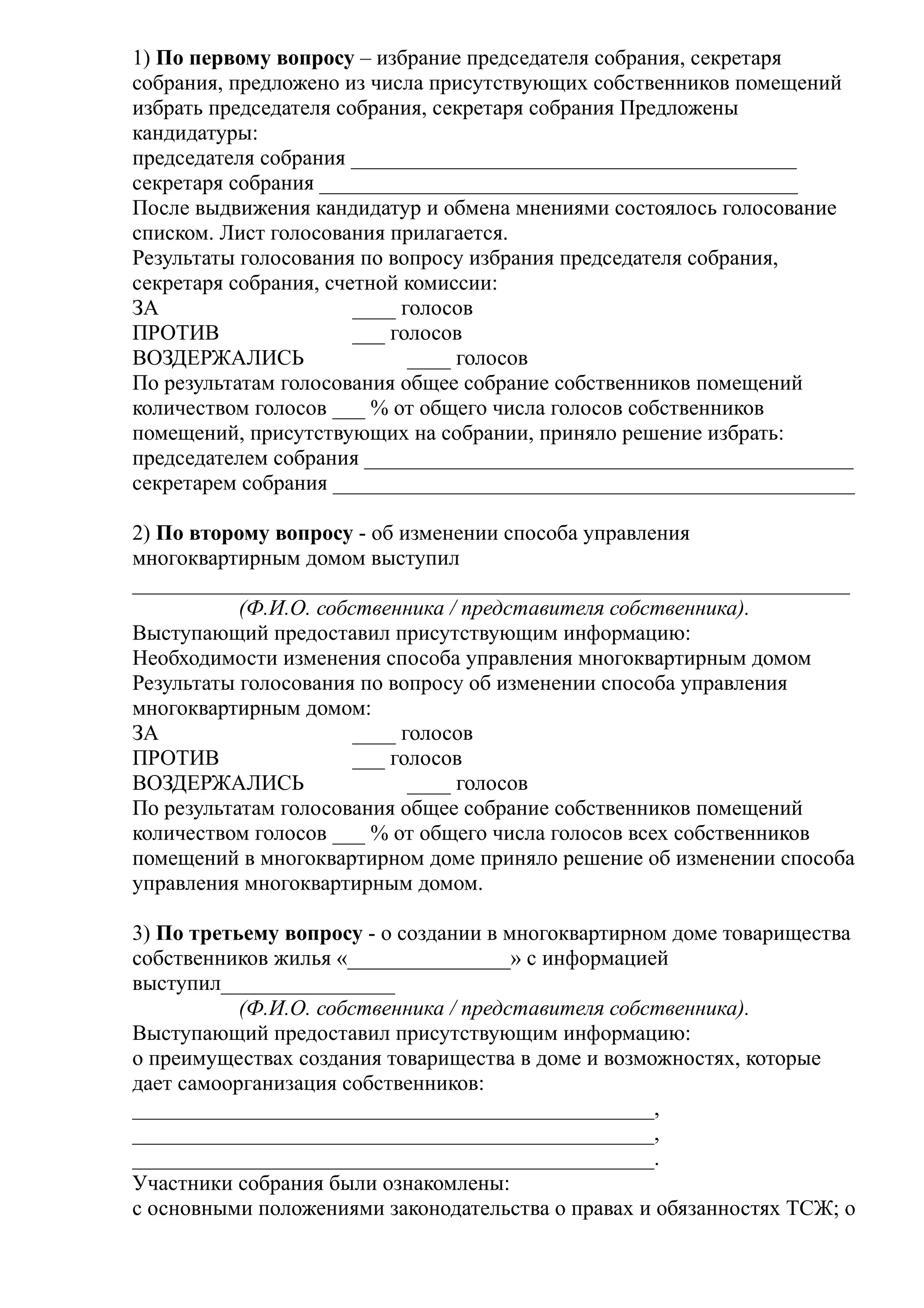 1) По первому вопросу – избрание председателя собрания, секретаря
собрания, предложено из числа присутствующих собственников помещений
избрать председателя собрания, секретаря собрания Предложены
кандидатуры:
председателя собрания _________________________________________
секретаря собрания ____________________________________________
После выдвижения кандидатур и обмена мнениями состоялось голосование
списком. Лист голосования прилагается.
Результаты голосования по вопросу избрания председателя собрания,
секретаря собрания, счетной комиссии:
ЗА                     ____ голосов
ПРОТИВ                 ___ голосов
ВОЗДЕРЖАЛИСЬ                 ____ голосов
По результатам голосования общее собрание собственников помещений
количеством голосов ___ % от общего числа голосов собственников
помещений, присутствующих на собрании, приняло решение избрать:
председателем собрания _____________________________________________
секретарем собрания ________________________________________________

2) По второму вопросу - об изменении способа управления
многоквартирным домом выступил
__________________________________________________________________
           (Ф.И.О. собственника / представителя собственника).
Выступающий предоставил присутствующим информацию:
Необходимости изменения способа управления многоквартирным домом
Результаты голосования по вопросу об изменении способа управления
многоквартирным домом:
ЗА                     ____ голосов
ПРОТИВ                 ___ голосов
ВОЗДЕРЖАЛИСЬ                 ____ голосов
По результатам голосования общее собрание собственников помещений
количеством голосов ___ % от общего числа голосов всех собственников
помещений в многоквартирном доме приняло решение об изменении способа
управления многоквартирным домом.

3) По третьему вопросу - о создании в многоквартирном доме товарищества
собственников жилья «_______________» с информацией
выступил________________
           (Ф.И.О. собственника / представителя собственника).
Выступающий предоставил присутствующим информацию:
о преимуществах создания товарищества в доме и возможностях, которые
дает самоорганизация собственников:
________________________________________________,
________________________________________________,
________________________________________________.
Участники собрания были ознакомлены:
с основными положениями законодательства о правах и обязанностях ТСЖ; о
 