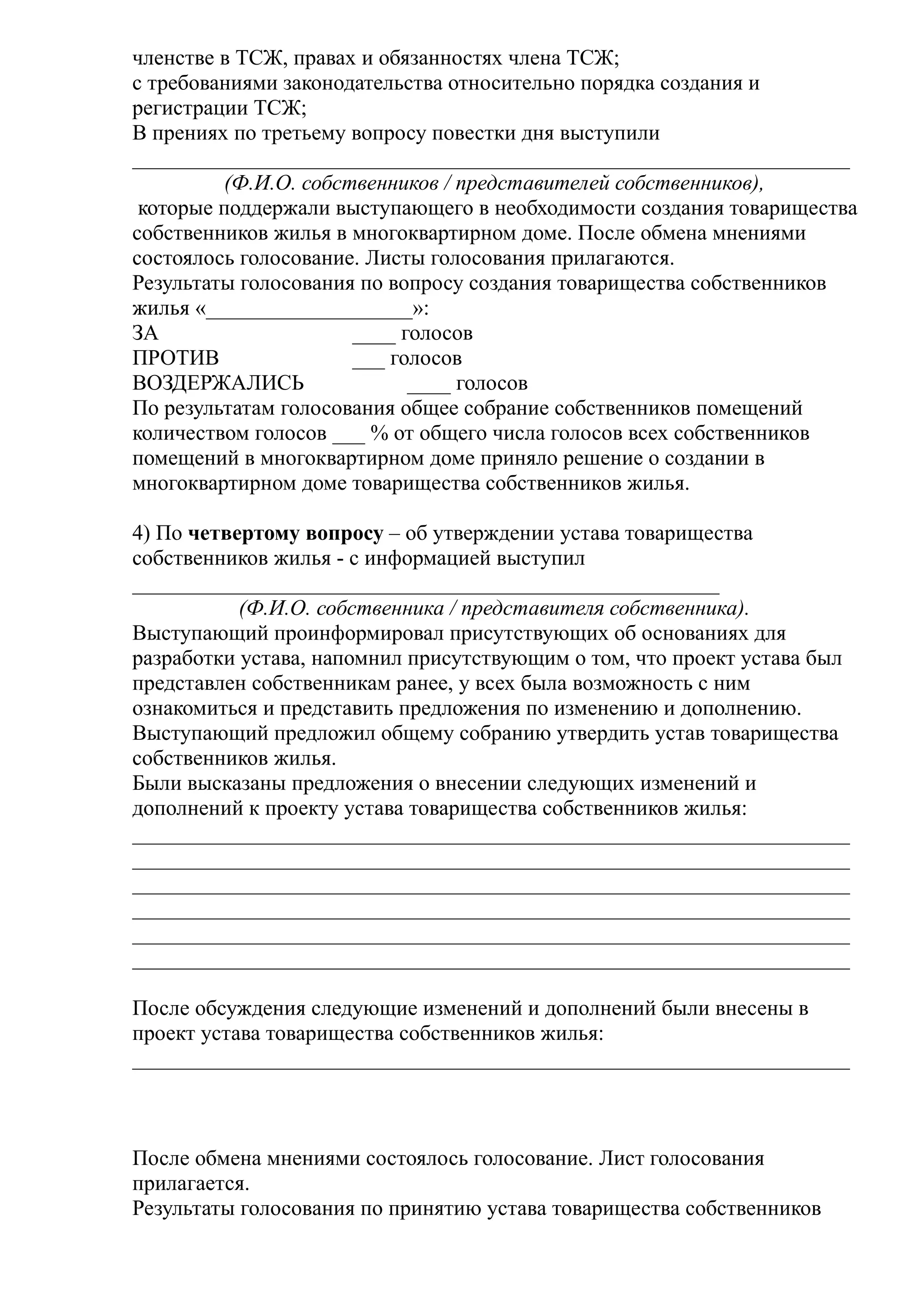 членстве в ТСЖ, правах и обязанностях члена ТСЖ;
с требованиями законодательства относительно порядка создания и
регистрации ТСЖ;
В прениях по третьему вопросу повестки дня выступили
__________________________________________________________________
         (Ф.И.О. собственников / представителей собственников),
 которые поддержали выступающего в необходимости создания товарищества
собственников жилья в многоквартирном доме. После обмена мнениями
состоялось голосование. Листы голосования прилагаются.
Результаты голосования по вопросу создания товарищества собственников
жилья «___________________»:
ЗА                    ____ голосов
ПРОТИВ                ___ голосов
ВОЗДЕРЖАЛИСЬ                ____ голосов
По результатам голосования общее собрание собственников помещений
количеством голосов ___ % от общего числа голосов всех собственников
помещений в многоквартирном доме приняло решение о создании в
многоквартирном доме товарищества собственников жилья.

4) По четвертому вопросу – об утверждении устава товарищества
собственников жилья - с информацией выступил
______________________________________________________
           (Ф.И.О. собственника / представителя собственника).
Выступающий проинформировал присутствующих об основаниях для
разработки устава, напомнил присутствующим о том, что проект устава был
представлен собственникам ранее, у всех была возможность с ним
ознакомиться и представить предложения по изменению и дополнению.
Выступающий предложил общему собранию утвердить устав товарищества
собственников жилья.
Были высказаны предложения о внесении следующих изменений и
дополнений к проекту устава товарищества собственников жилья:
__________________________________________________________________
__________________________________________________________________
__________________________________________________________________
__________________________________________________________________
__________________________________________________________________
__________________________________________________________________

После обсуждения следующие изменений и дополнений были внесены в
проект устава товарищества собственников жилья:
__________________________________________________________________



После обмена мнениями состоялось голосование. Лист голосования
прилагается.
Результаты голосования по принятию устава товарищества собственников
 