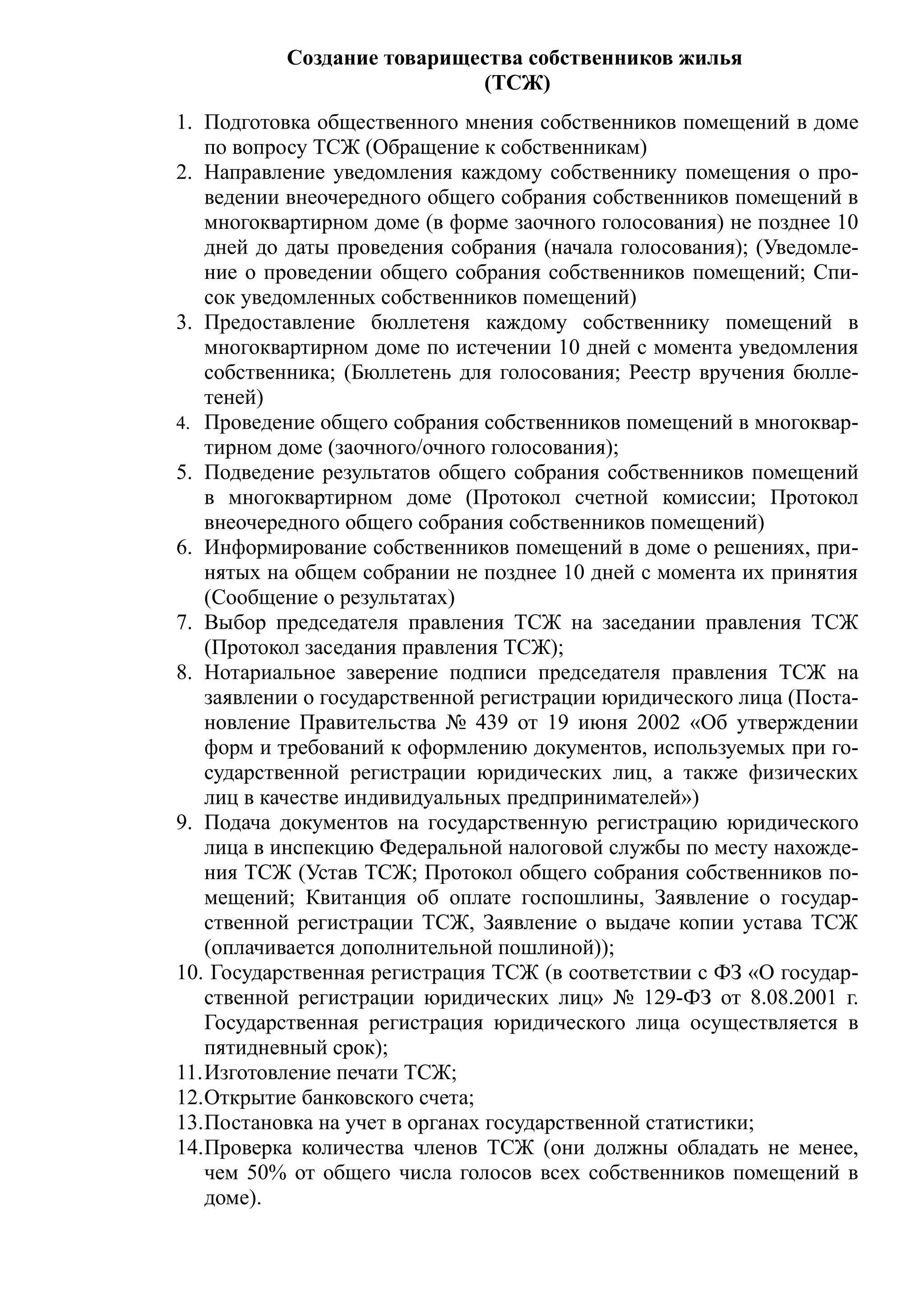 Создание товарищества собственников жилья
                            (ТСЖ)
1. Подготовка общественного мнения собственников помещений в доме
   по вопросу ТСЖ (Обращение к собственникам)
2. Направление уведомления каждому собственнику помещения о про-
   ведении внеочередного общего собрания собственников помещений в
   многоквартирном доме (в форме заочного голосования) не позднее 10
   дней до даты проведения собрания (начала голосования); (Уведомле-
   ние о проведении общего собрания собственников помещений; Спи-
   сок уведомленных собственников помещений)
3. Предоставление бюллетеня каждому собственнику помещений в
   многоквартирном доме по истечении 10 дней с момента уведомления
   собственника; (Бюллетень для голосования; Реестр вручения бюлле-
   теней)
4. Проведение общего собрания собственников помещений в многоквар-
   тирном доме (заочного/очного голосования);
5. Подведение результатов общего собрания собственников помещений
   в многоквартирном доме (Протокол счетной комиссии; Протокол
   внеочередного общего собрания собственников помещений)
6. Информирование собственников помещений в доме о решениях, при-
   нятых на общем собрании не позднее 10 дней с момента их принятия
   (Сообщение о результатах)
7. Выбор председателя правления ТСЖ на заседании правления ТСЖ
   (Протокол заседания правления ТСЖ);
8. Нотариальное заверение подписи председателя правления ТСЖ на
   заявлении о государственной регистрации юридического лица (Поста-
   новление Правительства № 439 от 19 июня 2002 «Об утверждении
   форм и требований к оформлению документов, используемых при го-
   сударственной регистрации юридических лиц, а также физических
   лиц в качестве индивидуальных предпринимателей»)
9. Подача документов на государственную регистрацию юридического
   лица в инспекцию Федеральной налоговой службы по месту нахожде-
   ния ТСЖ (Устав ТСЖ; Протокол общего собрания собственников по-
   мещений; Квитанция об оплате госпошлины, Заявление о государ-
   ственной регистрации ТСЖ, Заявление о выдаче копии устава ТСЖ
   (оплачивается дополнительной пошлиной));
10. Государственная регистрация ТСЖ (в соответствии с ФЗ «О государ-
   ственной регистрации юридических лиц» № 129-ФЗ от 8.08.2001 г.
   Государственная регистрация юридического лица осуществляется в
   пятидневный срок);
11.Изготовление печати ТСЖ;
12.Открытие банковского счета;
13.Постановка на учет в органах государственной статистики;
14.Проверка количества членов ТСЖ (они должны обладать не менее,
   чем 50% от общего числа голосов всех собственников помещений в
   доме).
 