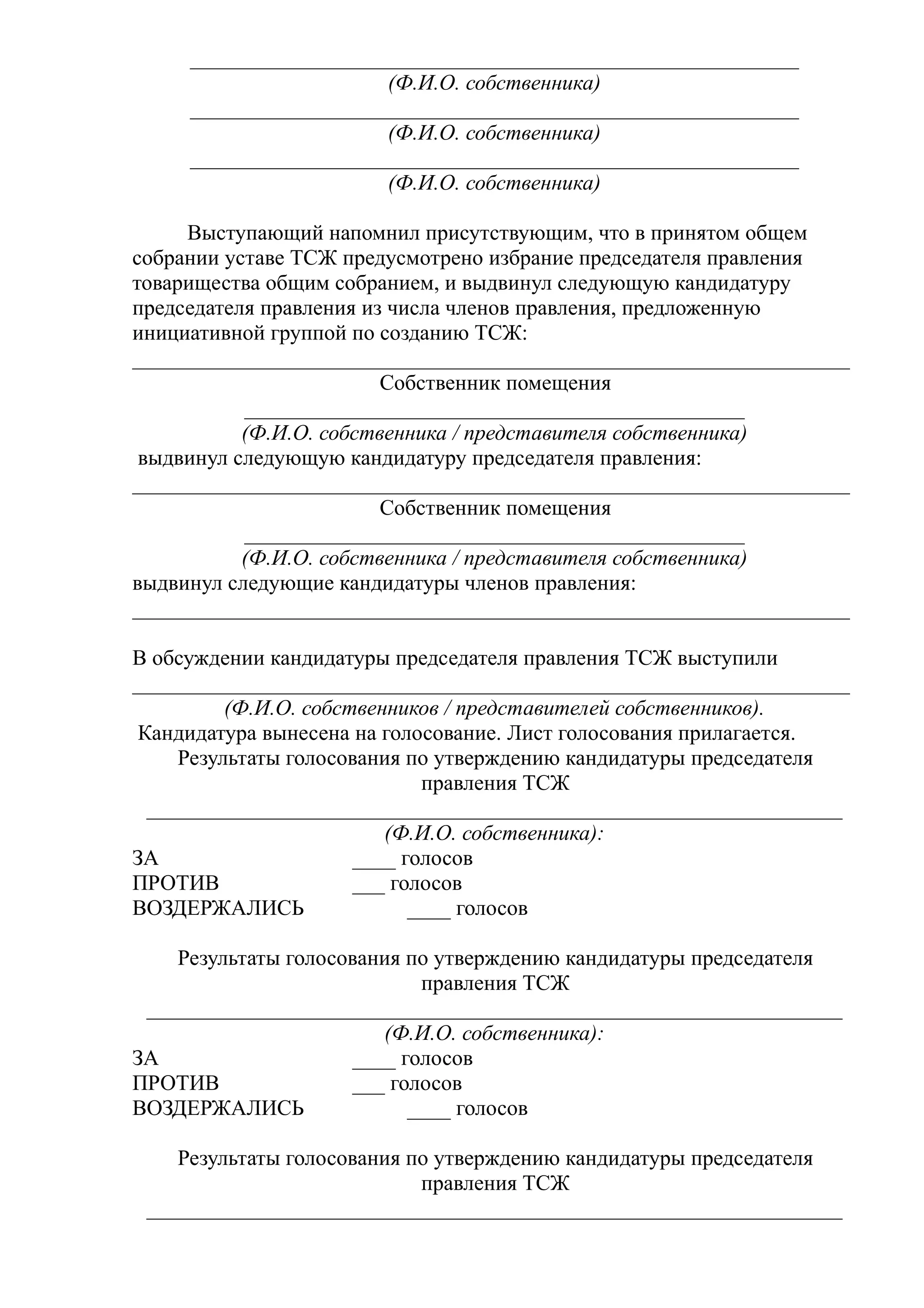 ________________________________________________________
                       (Ф.И.О. собственника)
     ________________________________________________________
                       (Ф.И.О. собственника)
     ________________________________________________________
                       (Ф.И.О. собственника)

     Выступающий напомнил присутствующим, что в принятом общем
собрании уставе ТСЖ предусмотрено избрание председателя правления
товарищества общим собранием, и выдвинул следующую кандидатуру
председателя правления из числа членов правления, предложенную
инициативной группой по созданию ТСЖ:
__________________________________________________________________
                         Собственник помещения
           ______________________________________________
           (Ф.И.О. собственника / представителя собственника)
 выдвинул следующую кандидатуру председателя правления:
__________________________________________________________________
                         Собственник помещения
           ______________________________________________
           (Ф.И.О. собственника / представителя собственника)
выдвинул следующие кандидатуры членов правления:
__________________________________________________________________

В обсуждении кандидатуры председателя правления ТСЖ выступили
__________________________________________________________________
          (Ф.И.О. собственников / представителей собственников).
 Кандидатура вынесена на голосование. Лист голосования прилагается.
     Результаты голосования по утверждению кандидатуры председателя
                              правления ТСЖ
  ________________________________________________________________
                          (Ф.И.О. собственника):
ЗА                     ____ голосов
ПРОТИВ                 ___ голосов
ВОЗДЕРЖАЛИСЬ                 ____ голосов

    Результаты голосования по утверждению кандидатуры председателя
                            правления ТСЖ
 ________________________________________________________________
                        (Ф.И.О. собственника):
ЗА                   ____ голосов
ПРОТИВ               ___ голосов
ВОЗДЕРЖАЛИСЬ               ____ голосов

    Результаты голосования по утверждению кандидатуры председателя
                            правления ТСЖ
 ________________________________________________________________
 