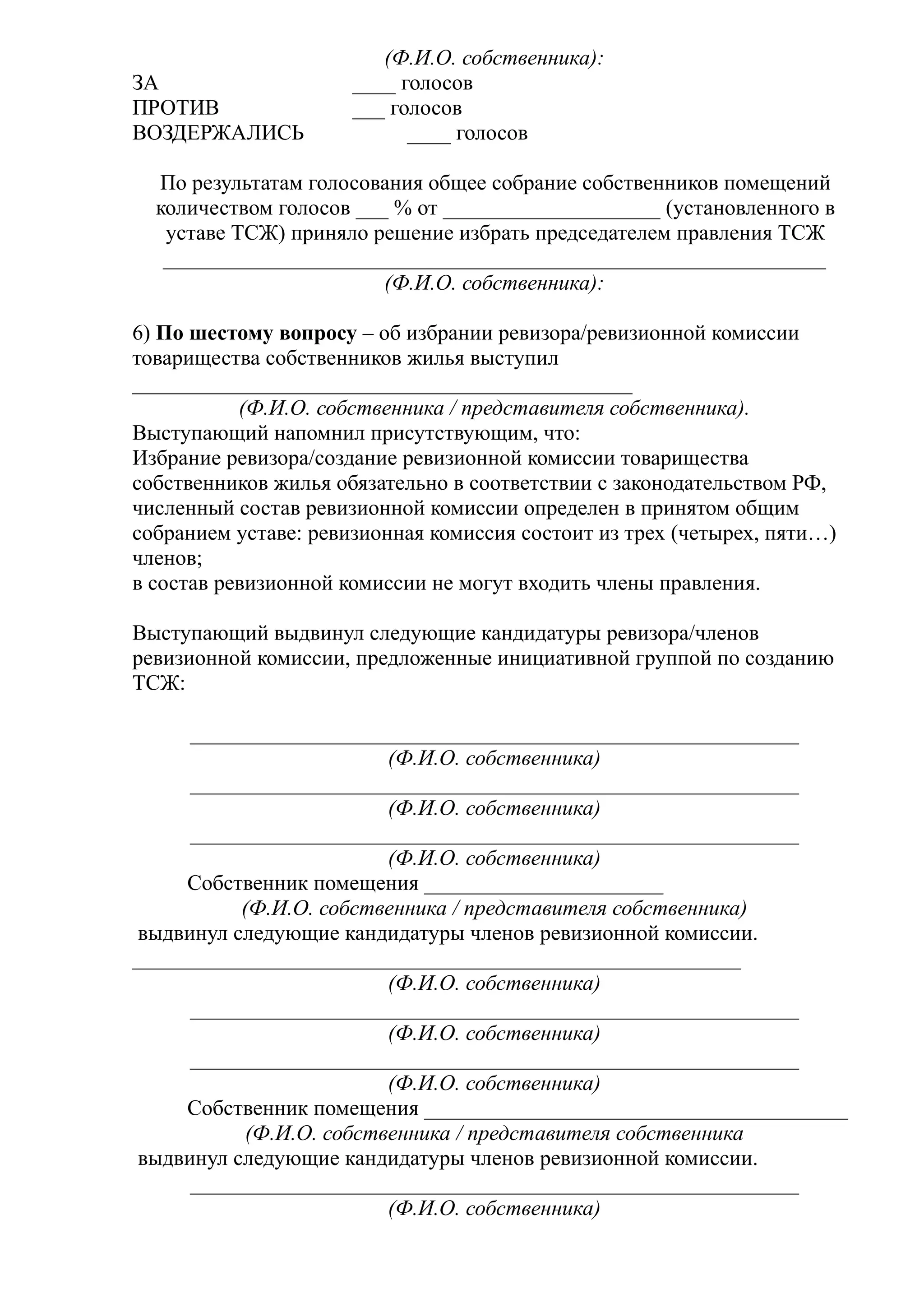 (Ф.И.О. собственника):
ЗА                    ____ голосов
ПРОТИВ                ___ голосов
ВОЗДЕРЖАЛИСЬ                ____ голосов

  По результатам голосования общее собрание собственников помещений
  количеством голосов ___ % от ____________________ (установленного в
   уставе ТСЖ) приняло решение избрать председателем правления ТСЖ
   _____________________________________________________________
                         (Ф.И.О. собственника):

6) По шестому вопросу – об избрании ревизора/ревизионной комиссии
товарищества собственников жилья выступил
______________________________________________
           (Ф.И.О. собственника / представителя собственника).
Выступающий напомнил присутствующим, что:
Избрание ревизора/создание ревизионной комиссии товарищества
собственников жилья обязательно в соответствии с законодательством РФ,
численный состав ревизионной комиссии определен в принятом общим
собранием уставе: ревизионная комиссия состоит из трех (четырех, пяти…)
членов;
в состав ревизионной комиссии не могут входить члены правления.

Выступающий выдвинул следующие кандидатуры ревизора/членов
ревизионной комиссии, предложенные инициативной группой по созданию
ТСЖ:

      ________________________________________________________
                         (Ф.И.О. собственника)
      ________________________________________________________
                         (Ф.И.О. собственника)
      ________________________________________________________
                         (Ф.И.О. собственника)
     Собственник помещения ______________________
           (Ф.И.О. собственника / представителя собственника)
 выдвинул следующие кандидатуры членов ревизионной комиссии.
________________________________________________________
                         (Ф.И.О. собственника)
      ________________________________________________________
                         (Ф.И.О. собственника)
      ________________________________________________________
                         (Ф.И.О. собственника)
     Собственник помещения _______________________________________
           (Ф.И.О. собственника / представителя собственника
 выдвинул следующие кандидатуры членов ревизионной комиссии.
      ________________________________________________________
                         (Ф.И.О. собственника)
 