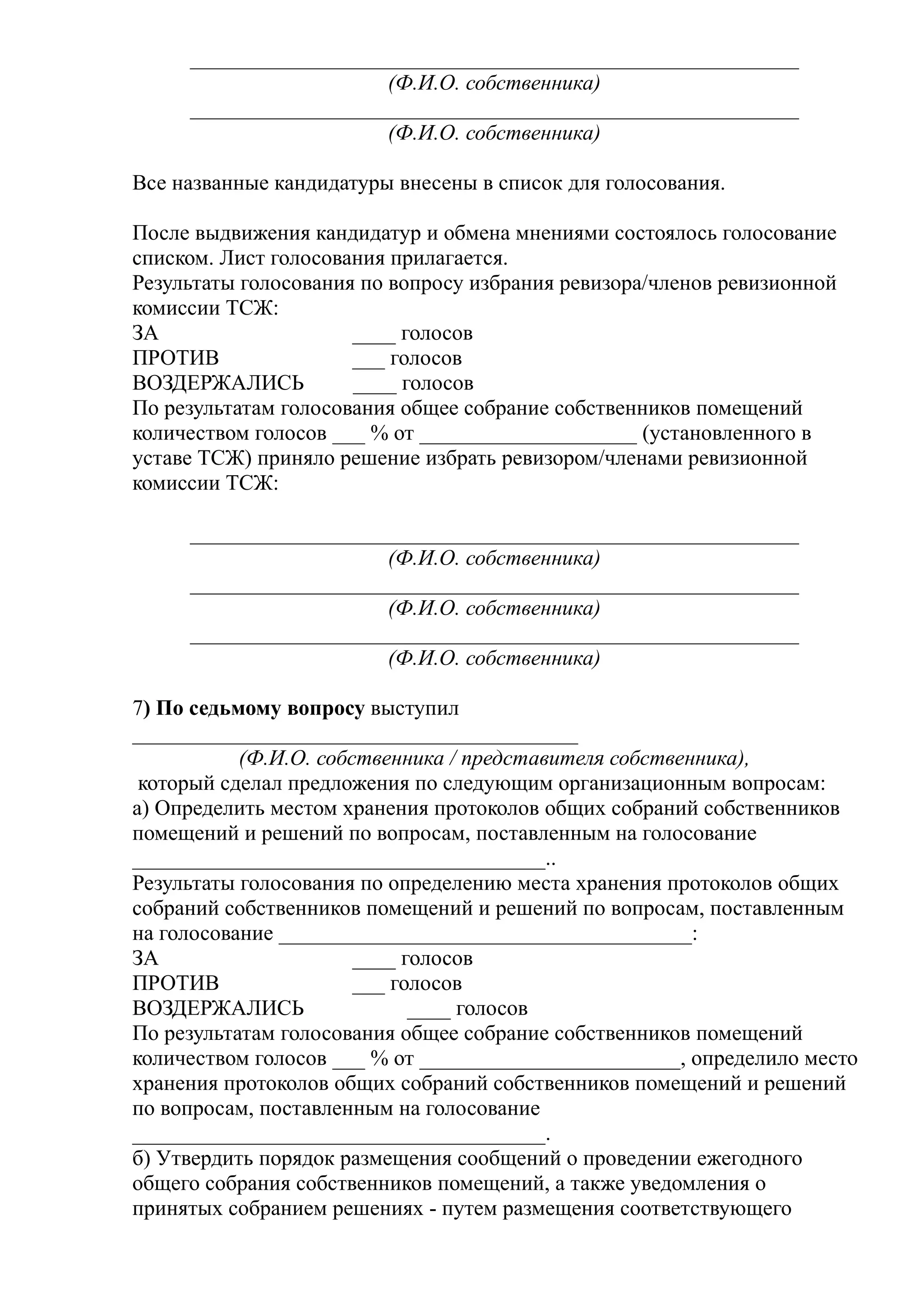 ________________________________________________________
                       (Ф.И.О. собственника)
     ________________________________________________________
                       (Ф.И.О. собственника)

Все названные кандидатуры внесены в список для голосования.

После выдвижения кандидатур и обмена мнениями состоялось голосование
списком. Лист голосования прилагается.
Результаты голосования по вопросу избрания ревизора/членов ревизионной
комиссии ТСЖ:
ЗА                    ____ голосов
ПРОТИВ                ___ голосов
ВОЗДЕРЖАЛИСЬ          ____ голосов
По результатам голосования общее собрание собственников помещений
количеством голосов ___ % от ____________________ (установленного в
уставе ТСЖ) приняло решение избрать ревизором/членами ревизионной
комиссии ТСЖ:

     ________________________________________________________
                       (Ф.И.О. собственника)
     ________________________________________________________
                       (Ф.И.О. собственника)
     ________________________________________________________
                       (Ф.И.О. собственника)

7) По седьмому вопросу выступил
_________________________________________
           (Ф.И.О. собственника / представителя собственника),
 который сделал предложения по следующим организационным вопросам:
а) Определить местом хранения протоколов общих собраний собственников
помещений и решений по вопросам, поставленным на голосование
______________________________________..
Результаты голосования по определению места хранения протоколов общих
собраний собственников помещений и решений по вопросам, поставленным
на голосование ______________________________________:
ЗА                     ____ голосов
ПРОТИВ                 ___ голосов
ВОЗДЕРЖАЛИСЬ                 ____ голосов
По результатам голосования общее собрание собственников помещений
количеством голосов ___ % от ________________________, определило место
хранения протоколов общих собраний собственников помещений и решений
по вопросам, поставленным на голосование
______________________________________.
б) Утвердить порядок размещения сообщений о проведении ежегодного
общего собрания собственников помещений, а также уведомления о
принятых собранием решениях - путем размещения соответствующего
 