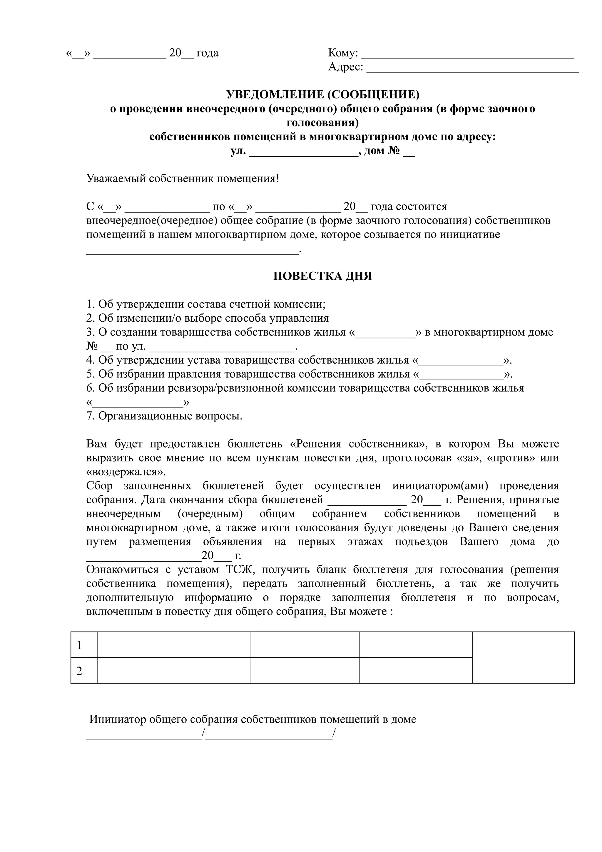 «__» ____________ 20__ года                     Кому: ___________________________________
                                                Адрес: ___________________________________

                            УВЕДОМЛЕНИЕ (СООБЩЕНИЕ)
         о проведении внеочередного (очередного) общего собрания (в форме заочного
                                       голосования)
                собственников помещений в многоквартирном доме по адресу:
                             ул. __________________, дом № __

     Уважаемый собственник помещения!

     С «__» ______________ по «__» ______________ 20__ года состоится
     внеочередное(очередное) общее собрание (в форме заочного голосования) собственников
     помещений в нашем многоквартирном доме, которое созывается по инициативе
     ___________________________________.

                                      ПОВЕСТКА ДНЯ

     1. Об утверждении состава счетной комиссии;
     2. Об изменении/о выборе способа управления
     3. О создании товарищества собственников жилья «__________» в многоквартирном доме
     № __ по ул. ________________________.
     4. Об утверждении устава товарищества собственников жилья «______________».
     5. Об избрании правления товарищества собственников жилья «______________».
     6. Об избрании ревизора/ревизионной комиссии товарищества собственников жилья
     «_______________»
     7. Организационные вопросы.

     Вам будет предоставлен бюллетень «Решения собственника», в котором Вы можете
     выразить свое мнение по всем пунктам повестки дня, проголосовав «за», «против» или
     «воздержался».
     Сбор заполненных бюллетеней будет осуществлен инициатором(ами) проведения
     собрания. Дата окончания сбора бюллетеней _____________ 20___ г. Решения, принятые
     внеочередным (очередным) общим собранием собственников помещений в
     многоквартирном доме, а также итоги голосования будут доведены до Вашего сведения
     путем размещения объявления на первых этажах подъездов Вашего дома до
     ___________________20___ г.
     Ознакомиться с уставом ТСЖ, получить бланк бюллетеня для голосования (решения
     собственника помещения), передать заполненный бюллетень, а так же получить
     дополнительную информацию о порядке заполнения бюллетеня и по вопросам,
     включенным в повестку дня общего собрания, Вы можете :

 1

 2


      Инициатор общего собрания собственников помещений в доме
     ___________________/_____________________/
 