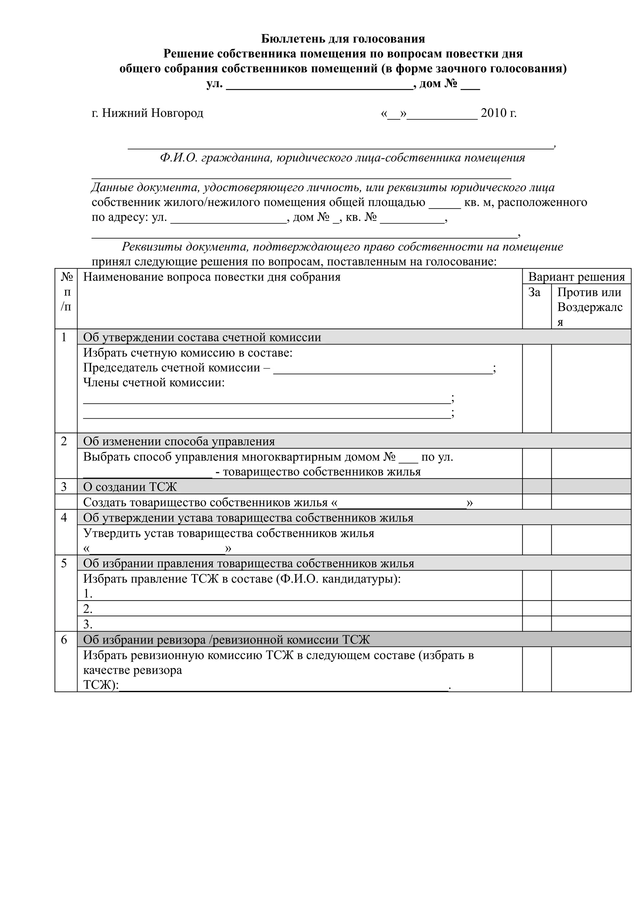 Бюллетень для голосования
                Решение собственника помещения по вопросам повестки дня
         общего собрания собственников помещений (в форме заочного голосования)
                      ул. _____________________________, дом № ___

     г. Нижний Новгород                            «__»___________ 2010 г.

          __________________________________________________________________,
                Ф.И.О. гражданина, юридического лица-собственника помещения
    _________________________________________________________________
    Данные документа, удостоверяющего личность, или реквизиты юридического лица
    собственник жилого/нежилого помещения общей площадью _____ кв. м, расположенного
    по адресу: ул. __________________, дом № _, кв. № __________,
    __________________________________________________________________,
         Реквизиты документа, подтверждающего право собственности на помещение
    принял следующие решения по вопросам, поставленным на голосование:
№ Наименование вопроса повестки дня собрания                                Вариант решения
 п                                                                          За Против или
/п                                                                              Воздержалс
                                                                                я
1 Об утверждении состава счетной комиссии
   Избрать счетную комиссию в составе:
   Председатель счетной комиссии – __________________________________;
   Члены счетной комиссии:
   _________________________________________________________;
   _________________________________________________________;

2   Об изменении способа управления
    Выбрать способ управления многоквартирным домом № ___ по ул.
    ____________________ - товарищество собственников жилья
3   О создании ТСЖ
    Создать товарищество собственников жилья «____________________»
4   Об утверждении устава товарищества собственников жилья
    Утвердить устав товарищества собственников жилья
    «_____________________»
5   Об избрании правления товарищества собственников жилья
    Избрать правление ТСЖ в составе (Ф.И.О. кандидатуры):
    1.
    2.
    3.
6   Об избрании ревизора /ревизионной комиссии ТСЖ
    Избрать ревизионную комиссию ТСЖ в следующем составе (избрать в
    качестве ревизора
    ТСЖ):___________________________________________________.
 