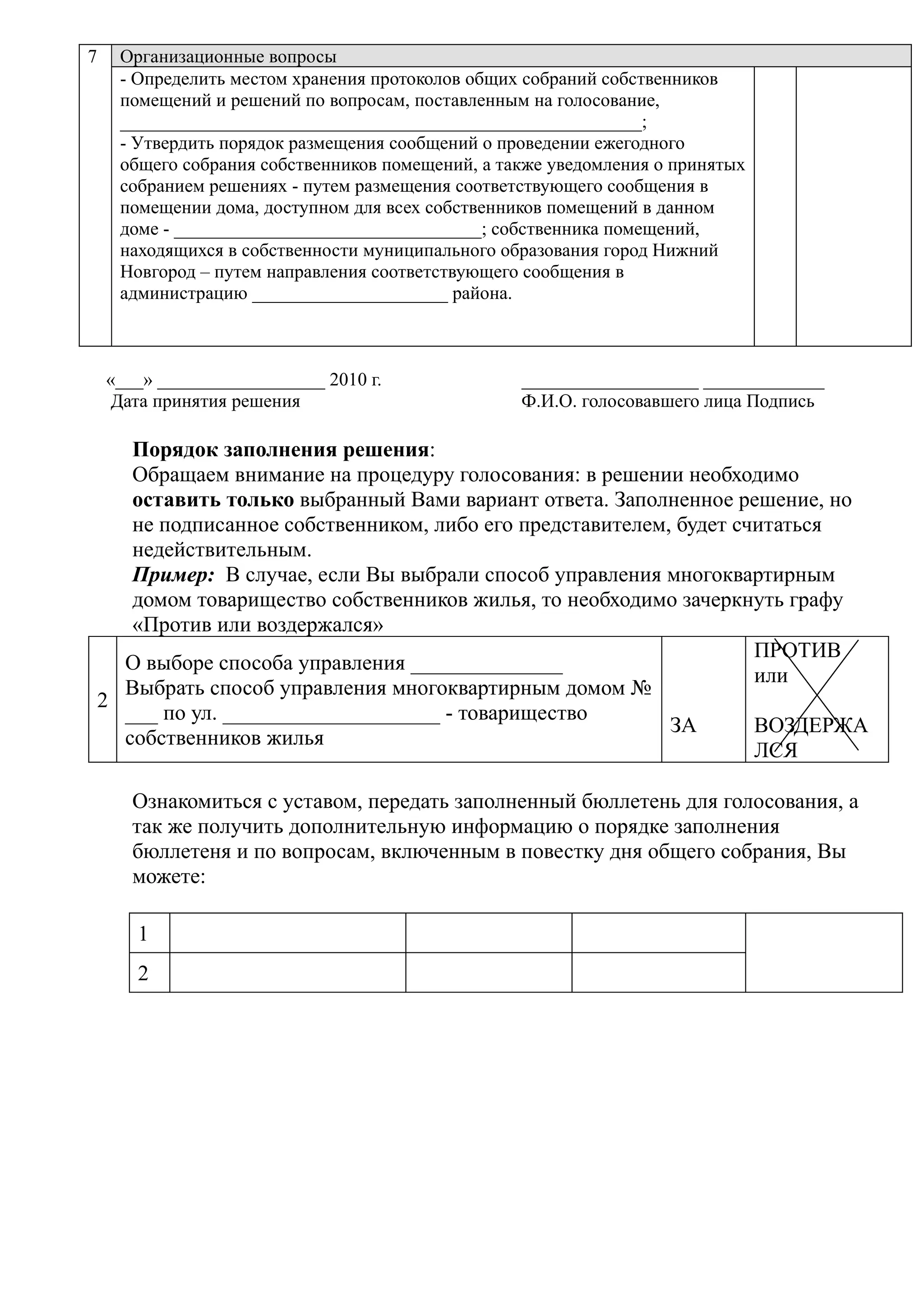 7     Организационные вопросы
      - Определить местом хранения протоколов общих собраний собственников
      помещений и решений по вопросам, поставленным на голосование,
      ________________________________________________________;
      - Утвердить порядок размещения сообщений о проведении ежегодного
      общего собрания собственников помещений, а также уведомления о принятых
      собранием решениях - путем размещения соответствующего сообщения в
      помещении дома, доступном для всех собственников помещений в данном
      доме - _________________________________; собственника помещений,
      находящихся в собственности муниципального образования город Нижний
      Новгород – путем направления соответствующего сообщения в
      администрацию _____________________ района.



    «___» __________________ 2010 г.               ___________________ _____________
     Дата принятия решения                         Ф.И.О. голосовавшего лица Подпись

       Порядок заполнения решения:
       Обращаем внимание на процедуру голосования: в решении необходимо
       оставить только выбранный Вами вариант ответа. Заполненное решение, но
       не подписанное собственником, либо его представителем, будет считаться
       недействительным.
       Пример: В случае, если Вы выбрали способ управления многоквартирным
       домом товарищество собственников жилья, то необходимо зачеркнуть графу
       «Против или воздержался»
                                                                      ПРОТИВ
      О выборе способа управления ______________
                                                                      или
      Выбрать способ управления многоквартирным домом №
    2
      ___ по ул. ____________________ - товарищество
                                                             ЗА       ВОЗДЕРЖА
      собственников жилья
                                                                      ЛСЯ

       Ознакомиться с уставом, передать заполненный бюллетень для голосования, а
       так же получить дополнительную информацию о порядке заполнения
       бюллетеня и по вопросам, включенным в повестку дня общего собрания, Вы
       можете:

        1
        2
 