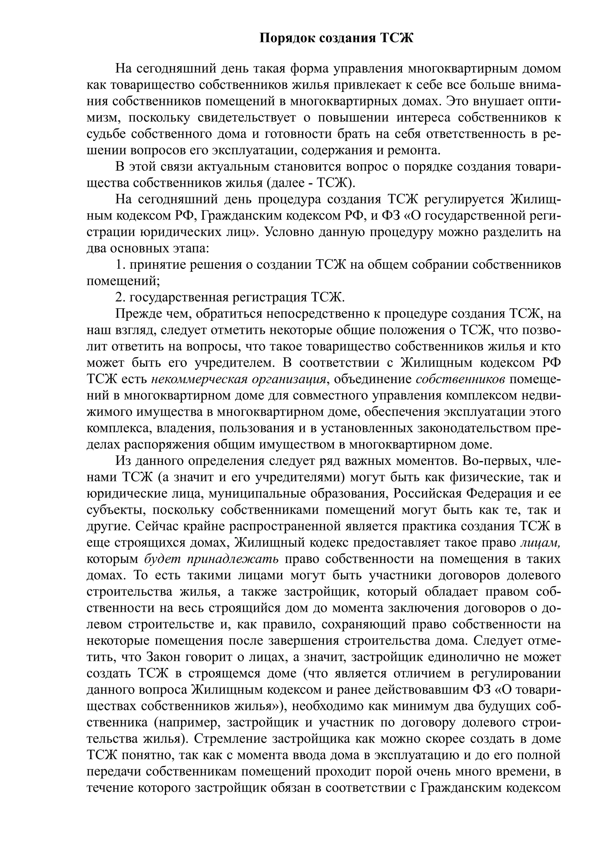 Порядок создания ТСЖ

     На сегодняшний день такая форма управления многоквартирным домом
как товарищество собственников жилья привлекает к себе все больше внима-
ния собственников помещений в многоквартирных домах. Это внушает опти-
мизм, поскольку свидетельствует о повышении интереса собственников к
судьбе собственного дома и готовности брать на себя ответственность в ре-
шении вопросов его эксплуатации, содержания и ремонта.
     В этой связи актуальным становится вопрос о порядке создания товари-
щества собственников жилья (далее - ТСЖ).
     На сегодняшний день процедура создания ТСЖ регулируется Жилищ-
ным кодексом РФ, Гражданским кодексом РФ, и ФЗ «О государственной реги-
страции юридических лиц». Условно данную процедуру можно разделить на
два основных этапа:
     1. принятие решения о создании ТСЖ на общем собрании собственников
помещений;
     2. государственная регистрация ТСЖ.
     Прежде чем, обратиться непосредственно к процедуре создания ТСЖ, на
наш взгляд, следует отметить некоторые общие положения о ТСЖ, что позво-
лит ответить на вопросы, что такое товарищество собственников жилья и кто
может быть его учредителем. В соответствии с Жилищным кодексом РФ
ТСЖ есть некоммерческая организация, объединение собственников помеще-
ний в многоквартирном доме для совместного управления комплексом недви-
жимого имущества в многоквартирном доме, обеспечения эксплуатации этого
комплекса, владения, пользования и в установленных законодательством пре-
делах распоряжения общим имуществом в многоквартирном доме.
     Из данного определения следует ряд важных моментов. Во-первых, чле-
нами ТСЖ (а значит и его учредителями) могут быть как физические, так и
юридические лица, муниципальные образования, Российская Федерация и ее
субъекты, поскольку собственниками помещений могут быть как те, так и
другие. Сейчас крайне распространенной является практика создания ТСЖ в
еще строящихся домах, Жилищный кодекс предоставляет такое право лицам,
которым будет принадлежать право собственности на помещения в таких
домах. То есть такими лицами могут быть участники договоров долевого
строительства жилья, а также застройщик, который обладает правом соб-
ственности на весь строящийся дом до момента заключения договоров о до-
левом строительстве и, как правило, сохраняющий право собственности на
некоторые помещения после завершения строительства дома. Следует отме-
тить, что Закон говорит о лицах, а значит, застройщик единолично не может
создать ТСЖ в строящемся доме (что является отличием в регулировании
данного вопроса Жилищным кодексом и ранее действовавшим ФЗ «О товари-
ществах собственников жилья»), необходимо как минимум два будущих соб-
ственника (например, застройщик и участник по договору долевого строи-
тельства жилья). Стремление застройщика как можно скорее создать в доме
ТСЖ понятно, так как с момента ввода дома в эксплуатацию и до его полной
передачи собственникам помещений проходит порой очень много времени, в
течение которого застройщик обязан в соответствии с Гражданским кодексом
 