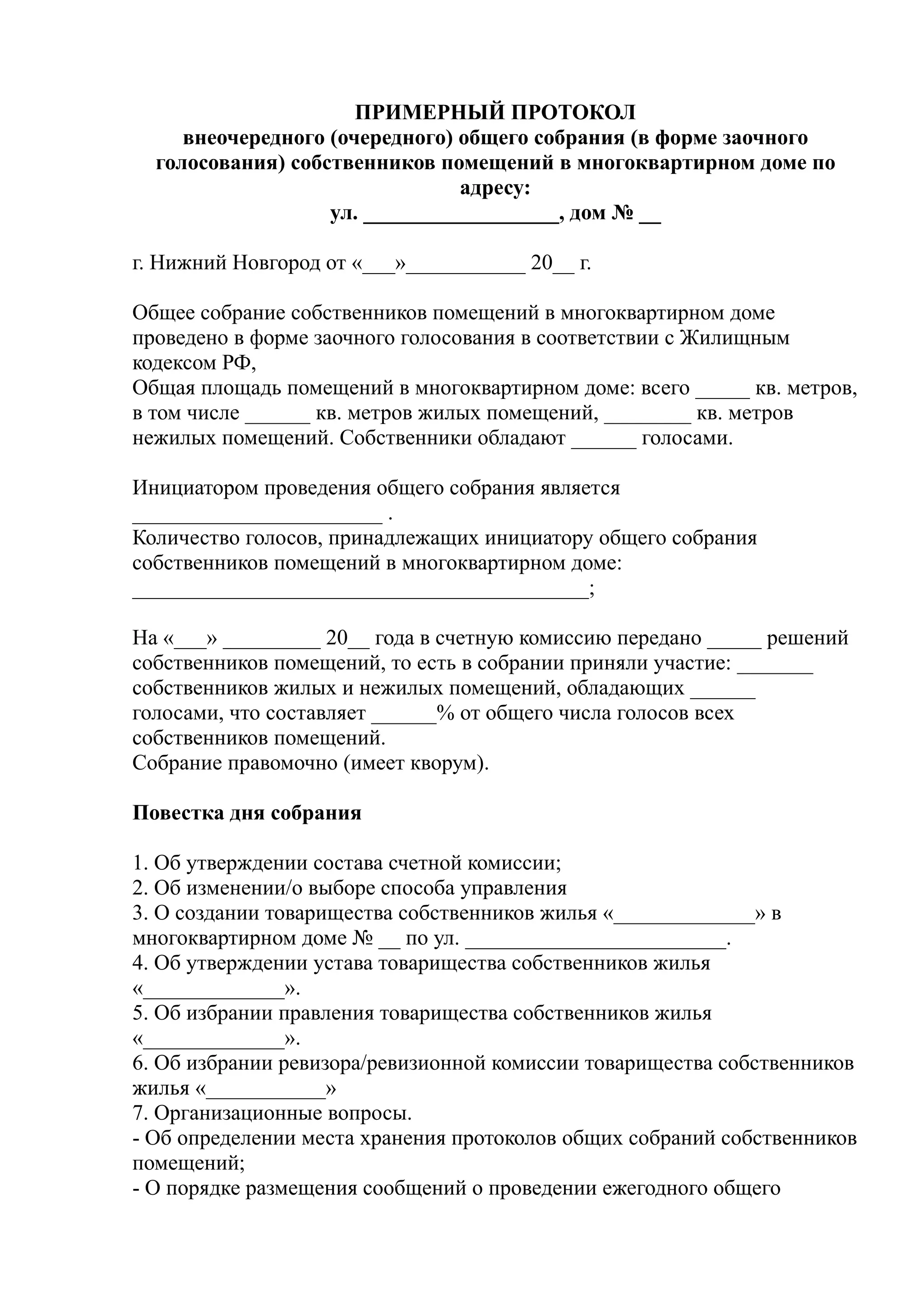 ПРИМЕРНЫЙ ПРОТОКОЛ
     внеочередного (очередного) общего собрания (в форме заочного
  голосования) собственников помещений в многоквартирном доме по
                                адресу:
                   ул. __________________, дом № __

г. Нижний Новгород от «___»___________ 20__ г.

Общее собрание собственников помещений в многоквартирном доме
проведено в форме заочного голосования в соответствии с Жилищным
кодексом РФ,
Общая площадь помещений в многоквартирном доме: всего _____ кв. метров,
в том числе ______ кв. метров жилых помещений, ________ кв. метров
нежилых помещений. Собственники обладают ______ голосами.

Инициатором проведения общего собрания является
_______________________ .
Количество голосов, принадлежащих инициатору общего собрания
собственников помещений в многоквартирном доме:
__________________________________________;

На «___» _________ 20__ года в счетную комиссию передано _____ решений
собственников помещений, то есть в собрании приняли участие: _______
собственников жилых и нежилых помещений, обладающих ______
голосами, что составляет ______% от общего числа голосов всех
собственников помещений.
Собрание правомочно (имеет кворум).

Повестка дня собрания

1. Об утверждении состава счетной комиссии;
2. Об изменении/о выборе способа управления
3. О создании товарищества собственников жилья «_____________» в
многоквартирном доме № __ по ул. ________________________.
4. Об утверждении устава товарищества собственников жилья
«_____________».
5. Об избрании правления товарищества собственников жилья
«_____________».
6. Об избрании ревизора/ревизионной комиссии товарищества собственников
жилья «___________»
7. Организационные вопросы.
- Об определении места хранения протоколов общих собраний собственников
помещений;
- О порядке размещения сообщений о проведении ежегодного общего
 