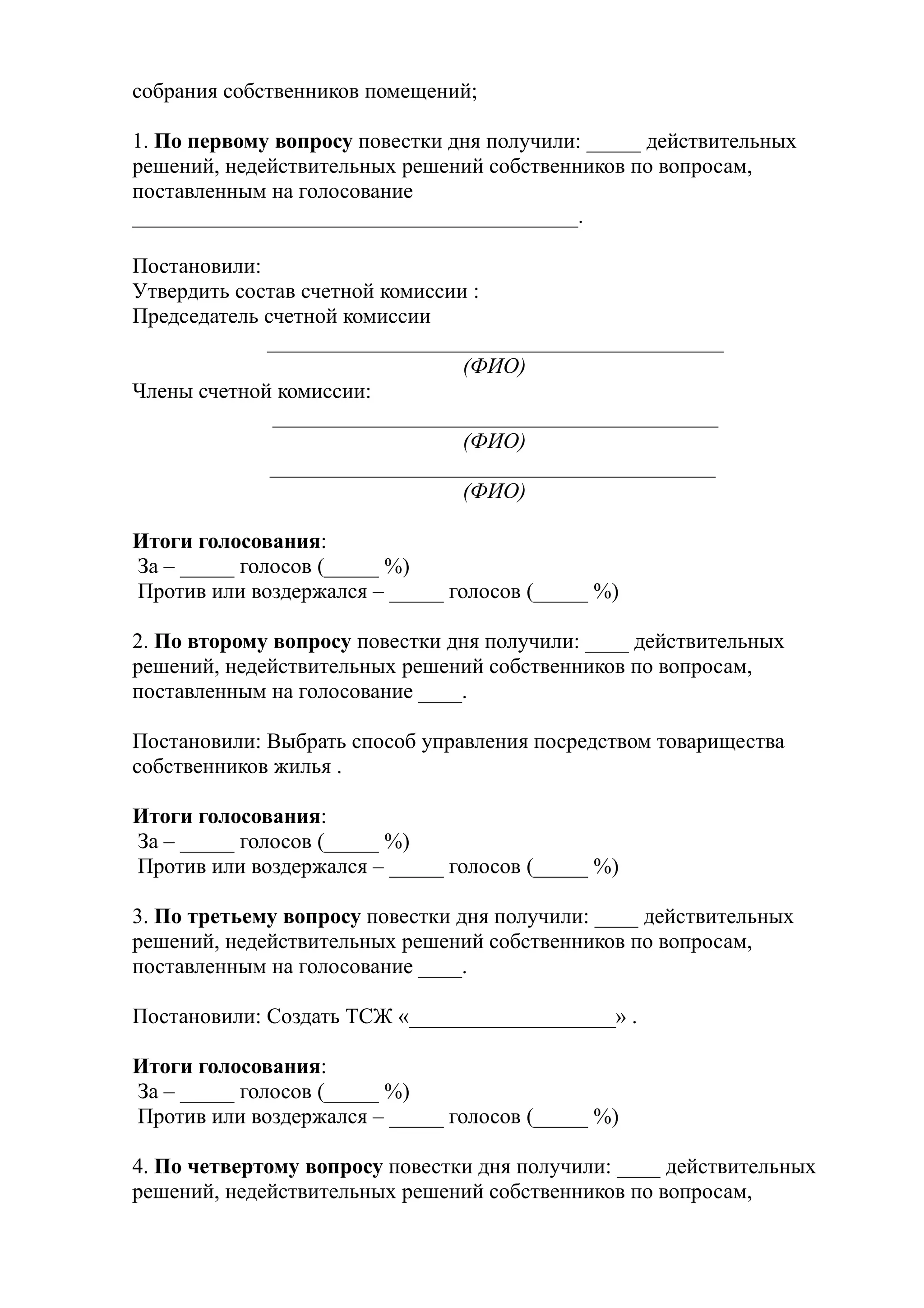 собрания собственников помещений;

1. По первому вопросу повестки дня получили: _____ действительных
решений, недействительных решений собственников по вопросам,
поставленным на голосование
_________________________________________.

Постановили:
Утвердить состав счетной комиссии :
Председатель счетной комиссии
             __________________________________________
                                 (ФИО)
Члены счетной комиссии:
              _________________________________________
                                 (ФИО)
              _________________________________________
                                 (ФИО)

Итоги голосования:
За – _____ голосов (_____ %)
Против или воздержался – _____ голосов (_____ %)

2. По второму вопросу повестки дня получили: ____ действительных
решений, недействительных решений собственников по вопросам,
поставленным на голосование ____.

Постановили: Выбрать способ управления посредством товарищества
собственников жилья .

Итоги голосования:
За – _____ голосов (_____ %)
Против или воздержался – _____ голосов (_____ %)

3. По третьему вопросу повестки дня получили: ____ действительных
решений, недействительных решений собственников по вопросам,
поставленным на голосование ____.

Постановили: Создать ТСЖ «___________________» .

Итоги голосования:
За – _____ голосов (_____ %)
Против или воздержался – _____ голосов (_____ %)

4. По четвертому вопросу повестки дня получили: ____ действительных
решений, недействительных решений собственников по вопросам,
 