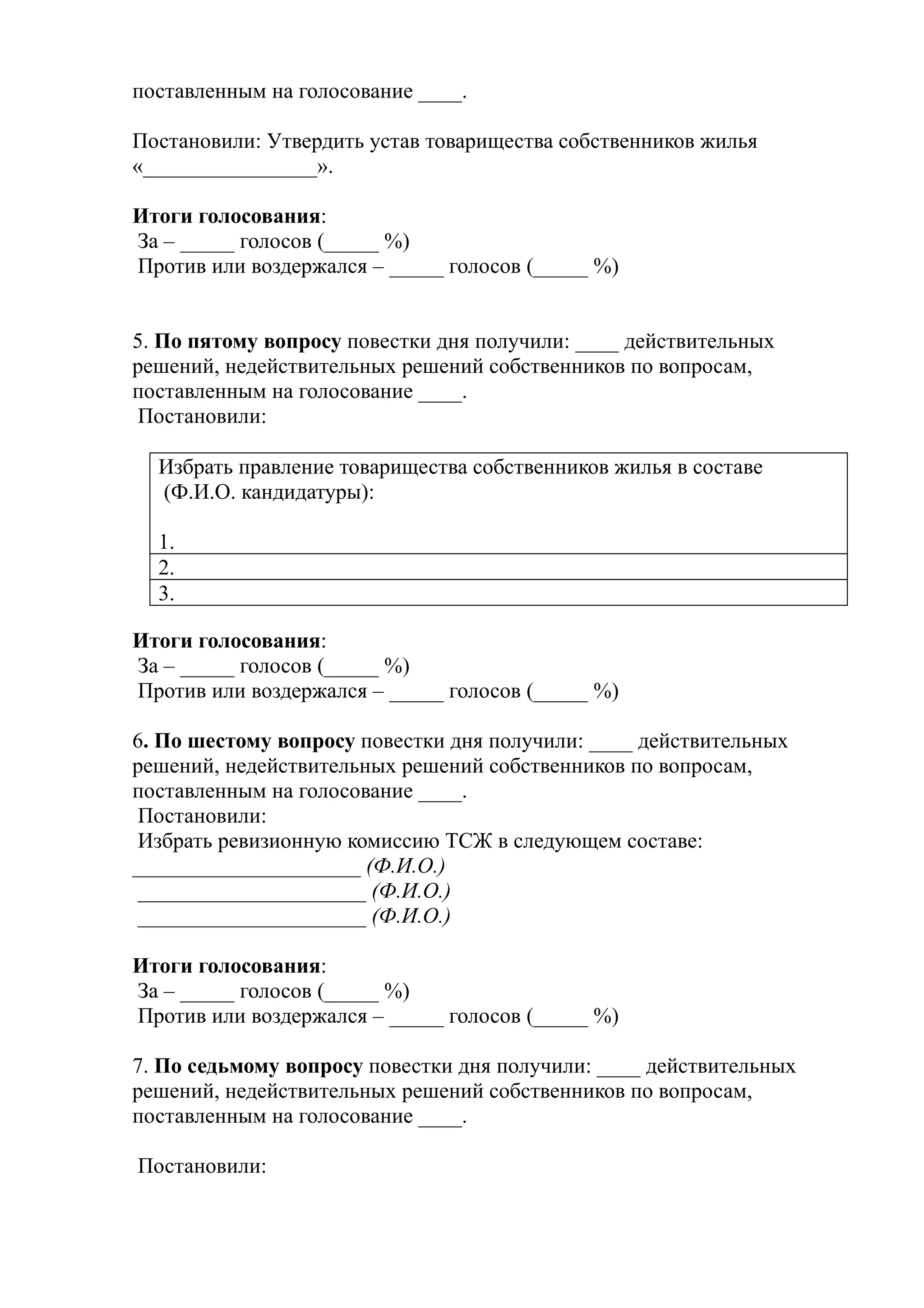 поставленным на голосование ____.

Постановили: Утвердить устав товарищества собственников жилья
«________________».

Итоги голосования:
За – _____ голосов (_____ %)
Против или воздержался – _____ голосов (_____ %)


5. По пятому вопросу повестки дня получили: ____ действительных
решений, недействительных решений собственников по вопросам,
поставленным на голосование ____.
 Постановили:

  Избрать правление товарищества собственников жилья в составе
  (Ф.И.О. кандидатуры):

  1.
  2.
  3.

Итоги голосования:
За – _____ голосов (_____ %)
Против или воздержался – _____ голосов (_____ %)

6. По шестому вопросу повестки дня получили: ____ действительных
решений, недействительных решений собственников по вопросам,
поставленным на голосование ____.
 Постановили:
 Избрать ревизионную комиссию ТСЖ в следующем составе:
_____________________ (Ф.И.О.)
 _____________________ (Ф.И.О.)
 _____________________ (Ф.И.О.)

Итоги голосования:
За – _____ голосов (_____ %)
Против или воздержался – _____ голосов (_____ %)

7. По седьмому вопросу повестки дня получили: ____ действительных
решений, недействительных решений собственников по вопросам,
поставленным на голосование ____.

Постановили:
 