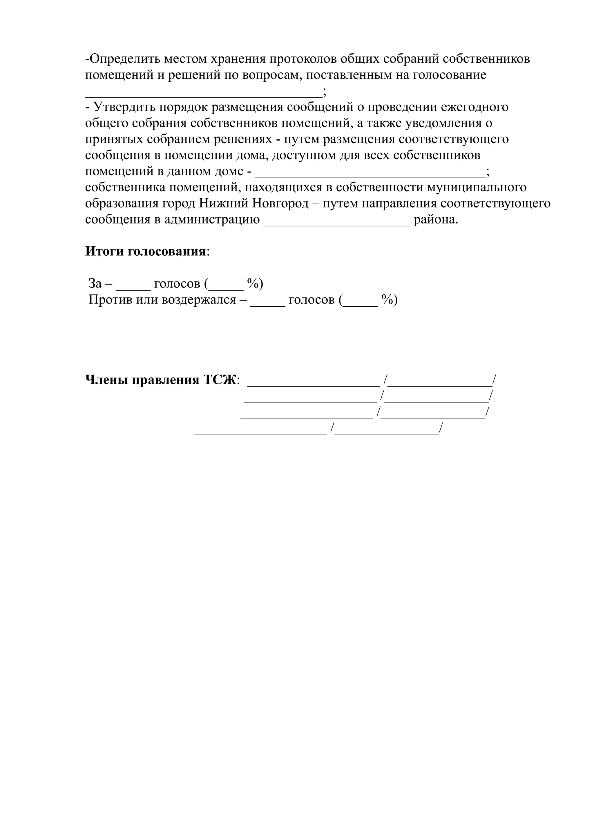 -Определить местом хранения протоколов общих собраний собственников
помещений и решений по вопросам, поставленным на голосование
__________________________________;
- Утвердить порядок размещения сообщений о проведении ежегодного
общего собрания собственников помещений, а также уведомления о
принятых собранием решениях - путем размещения соответствующего
сообщения в помещении дома, доступном для всех собственников
помещений в данном доме - _________________________________;
собственника помещений, находящихся в собственности муниципального
образования город Нижний Новгород – путем направления соответствующего
сообщения в администрацию _____________________ района.

Итоги голосования:

За – _____ голосов (_____ %)
Против или воздержался – _____ голосов (_____ %)




Члены правления ТСЖ: ___________________ /_______________/
                      ___________________ /_______________/
                     ___________________ /_______________/
              ___________________ /_______________/
 