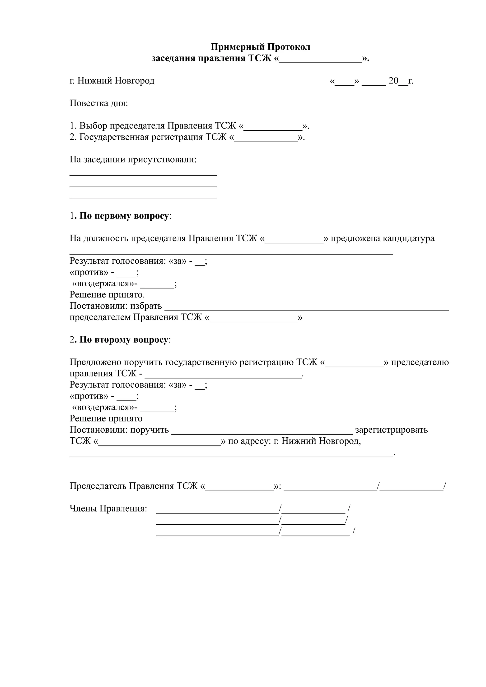 Примерный Протокол
                 заседания правления ТСЖ «_________________».

г. Нижний Новгород                                    «____» _____ 20__г.

Повестка дня:

1. Выбор председателя Правления ТСЖ «____________».
2. Государственная регистрация ТСЖ «_____________».

На заседании присутствовали:
______________________________
______________________________
______________________________

1. По первому вопросу:

На должность председателя Правления ТСЖ «____________» предложена кандидатура
__________________________________________________________________
Результат голосования: «за» - __;
«против» - ____;
 «воздержался»- _______;
Решение принято.
Постановили: избрать __________________________________________________________
председателем Правления ТСЖ «__________________»

2. По второму вопросу:

Предложено поручить государственную регистрацию ТСЖ «____________» председателю
правления ТСЖ - ________________________________.
Результат голосования: «за» - __;
«против» - ____;
 «воздержался»- _______;
Решение принято
Постановили: поручить _____________________________________ зарегистрировать
ТСЖ «_________________________» по адресу: г. Нижний Новгород,
__________________________________________________________________.


Председатель Правления ТСЖ «______________»: ___________________/_____________/

Члены Правления: _________________________/_____________ /
                 _________________________/_____________/
                 _________________________/______________ /
 