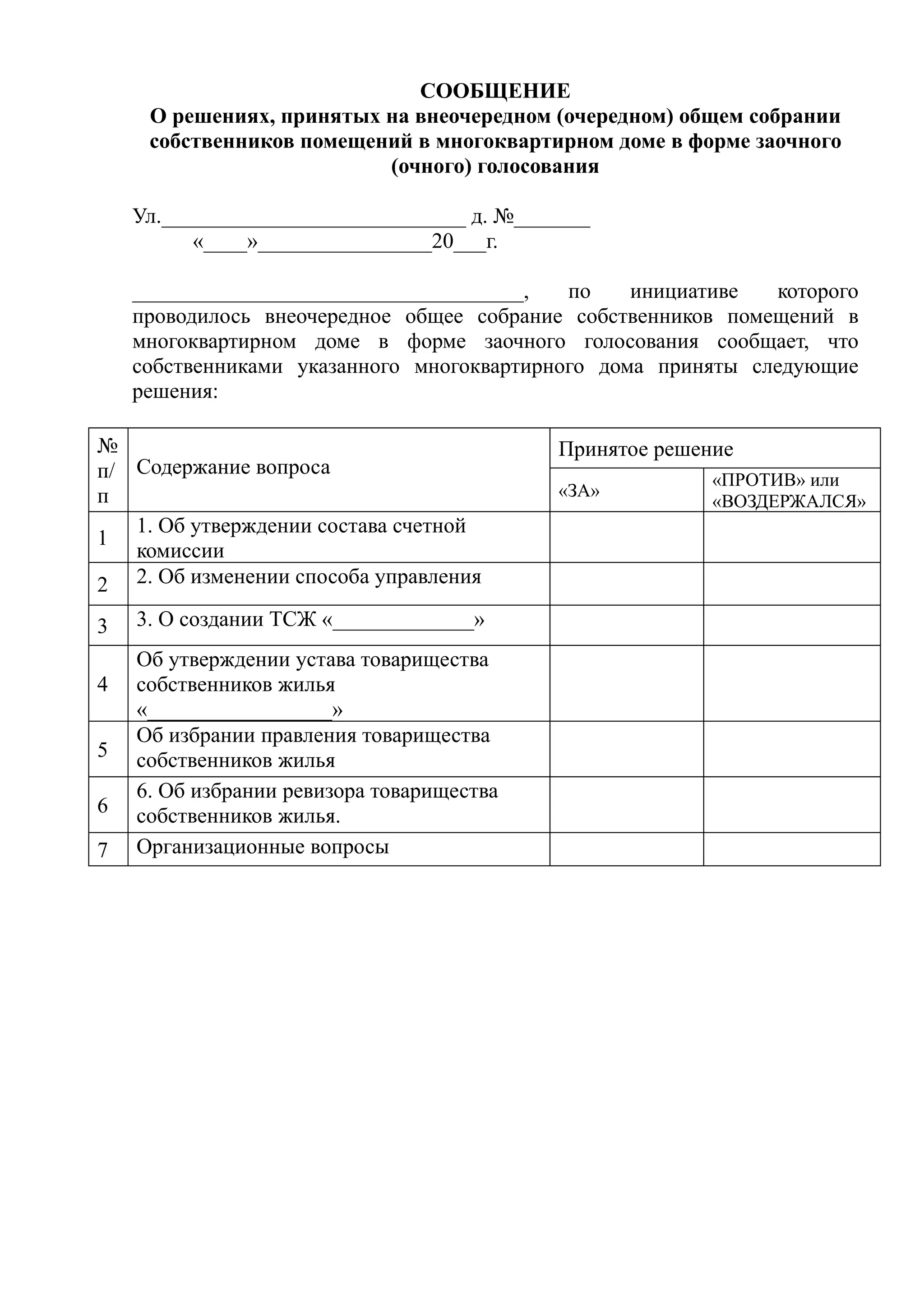 СООБЩЕНИЕ
     О решениях, принятых на внеочередном (очередном) общем собрании
     собственников помещений в многоквартирном доме в форме заочного
                          (очного) голосования

    Ул.____________________________ д. №_______
          «____»________________20___г.

    ____________________________________,   по    инициативе  которого
    проводилось внеочередное общее собрание собственников помещений в
    многоквартирном доме в форме заочного голосования сообщает, что
    собственниками указанного многоквартирного дома приняты следующие
    решения:

№                                           Принятое решение
п/ Содержание вопроса                                     «ПРОТИВ» или
п                                           «ЗА»
                                                          «ВОЗДЕРЖАЛСЯ»
   1. Об утверждении состава счетной
1
   комиссии
2 2. Об изменении способа управления
3   3. О создании ТСЖ «_____________»
    Об утверждении устава товарищества
4   собственников жилья
    «_________________»
    Об избрании правления товарищества
5   собственников жилья
    6. Об избрании ревизора товарищества
6   собственников жилья.
7   Организационные вопросы
 