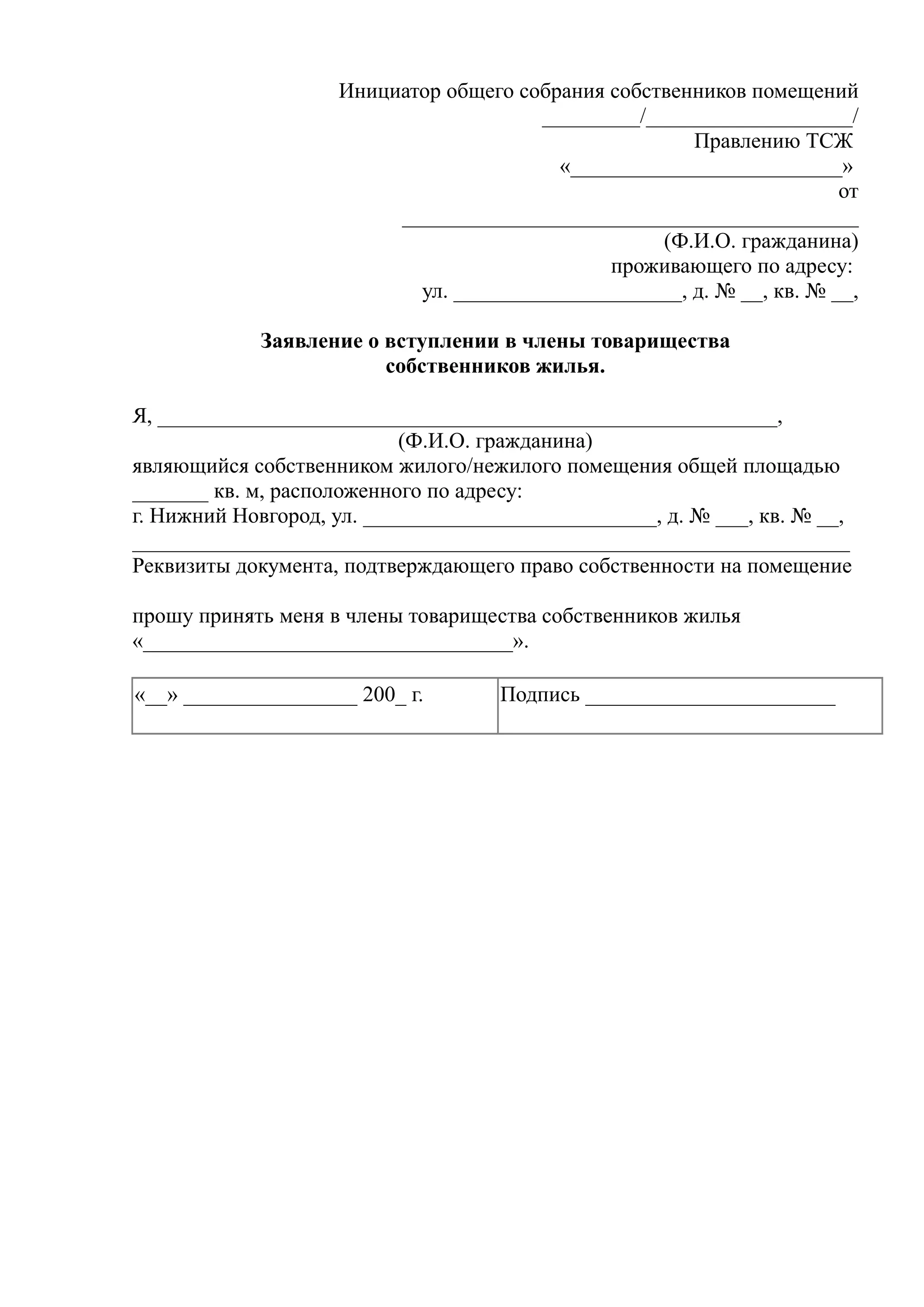 Инициатор общего собрания собственников помещений
                                       _________/___________________/
                                                      Правлению ТСЖ
                                         «_________________________»
                                                                      от
                         __________________________________________
                                                   (Ф.И.О. гражданина)
                                              проживающего по адресу:
                           ул. _____________________, д. № __, кв. № __,

            Заявление о вступлении в члены товарищества
                        собственников жилья.

Я, _________________________________________________________,
                           (Ф.И.О. гражданина)
являющийся собственником жилого/нежилого помещения общей площадью
_______ кв. м, расположенного по адресу:
г. Нижний Новгород, ул. ___________________________, д. № ___, кв. № __,
__________________________________________________________________
Реквизиты документа, подтверждающего право собственности на помещение

прошу принять меня в члены товарищества собственников жилья
«__________________________________».

«__» ________________ 200_ г.       Подпись _______________________
 